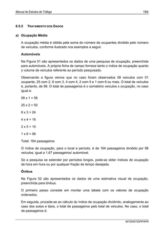 Manual de Estudos de Tráfego 184
MT/DNIT/DPP/IPR
6.5.5 TRATAMENTO DOS DADOS
a) Ocupação Média
A ocupação média é obtida pela soma do número de ocupantes dividido pelo número
de veículos, conforme ilustrado nos exemplos a seguir.
Automóveis
Na Figura 51 são apresentados os dados de uma pesquisa de ocupação, preenchida
para automóveis. A própria ficha de campo fornece tanto o índice de ocupação quanto
o volume de veículos referente ao período pesquisado.
Observando a figura vemos que no caso foram observados 58 veículos com 01
ocupante, 25 com 2, 8 com 3, 4 com 4, 2 com 5 e 1 com 6 ou mais. O total de veículos
é, portanto, de 98. O total de passageiros é o somatório veículos x ocupação, no caso
igual a:
58 x 1 = 58
25 x 2 = 50
8 x 3 = 24
4 x 4 = 16
2 x 5 = 10
1 x 6 = 06
Total: 164 passageiros
O índice de ocupação, para o local e período, é de 164 passageiros dividido por 98
veículos, igual a 1,67 passageiros/ automóvel.
Se a pesquisa se estender por períodos longos, pode-se obter índices de ocupação
de hora em hora ou por qualquer fração de tempo desejada.
Ônibus
Na Figura 52 são apresentados os dados de uma estimativa visual de ocupação,
preenchida para ônibus.
O primeiro passo consiste em montar uma tabela com os valores de ocupação
ordenados.
Em seguida, procede-se ao cálculo do índice de ocupação dividindo, analogamente ao
caso dos autos e táxis, o total de passageiros pelo total de veículos. No caso, o total
de passageiros é:
 