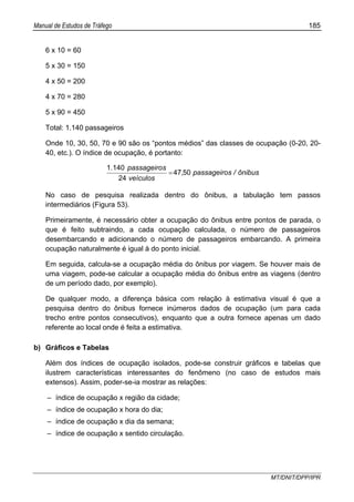 Manual de Estudos de Tráfego 185
MT/DNIT/DPP/IPR
6 x 10 = 60
5 x 30 = 150
4 x 50 = 200
4 x 70 = 280
5 x 90 = 450
Total: 1.140 passageiros
Onde 10, 30, 50, 70 e 90 são os “pontos médios” das classes de ocupação (0-20, 20-
40, etc.). O índice de ocupação, é portanto:
ônibus/spassageiro,
veículos
spassageiro.
5047
24
1401
=
No caso de pesquisa realizada dentro do ônibus, a tabulação tem passos
intermediários (Figura 53).
Primeiramente, é necessário obter a ocupação do ônibus entre pontos de parada, o
que é feito subtraindo, a cada ocupação calculada, o número de passageiros
desembarcando e adicionando o número de passageiros embarcando. A primeira
ocupação naturalmente é igual à do ponto inicial.
Em seguida, calcula-se a ocupação média do ônibus por viagem. Se houver mais de
uma viagem, pode-se calcular a ocupação média do ônibus entre as viagens (dentro
de um período dado, por exemplo).
De qualquer modo, a diferença básica com relação à estimativa visual é que a
pesquisa dentro do ônibus fornece inúmeros dados de ocupação (um para cada
trecho entre pontos consecutivos), enquanto que a outra fornece apenas um dado
referente ao local onde é feita a estimativa.
b) Gráficos e Tabelas
Além dos índices de ocupação isolados, pode-se construir gráficos e tabelas que
ilustrem características interessantes do fenômeno (no caso de estudos mais
extensos). Assim, poder-se-ia mostrar as relações:
– índice de ocupação x região da cidade;
– índice de ocupação x hora do dia;
– índice de ocupação x dia da semana;
– índice de ocupação x sentido circulação.
 