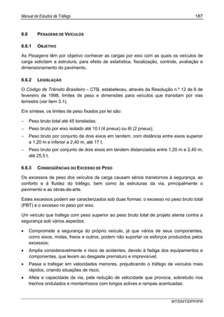 Manual de Estudos de Tráfego 187
MT/DNIT/DPP/IPR
6.6 PESAGENS DE VEÍCULOS
6.6.1 OBJETIVO
As Pesagens têm por objetivo conhecer as cargas por eixo com as quais os veículos de
carga solicitam a estrutura, para efeito de estatística, fiscalização, controle, avaliação e
dimensionamento do pavimento.
6.6.2 LEGISLAÇÃO
O Código de Trânsito Brasileiro – CTB, estabeleceu, através da Resolução n.º 12 de 6 de
fevereiro de 1998, limites de peso e dimensões para veículos que transitam por vias
terrestre (ver item 3.1).
Em síntese, os limites de peso fixados por lei são:
− Peso bruto total até 45 toneladas;
− Peso bruto por eixo isolado até 10 t (4 pneus) ou 6t (2 pneus);
− Peso bruto por conjunto de dois eixos em tandem, com distância entre eixos superior
a 1,20 m e inferior a 2,40 m, até 17 t;
− Peso bruto por conjunto de dois eixos em tandem distanciados entre 1,20 m e 2,40 m,
até 25,5 t.
6.6.3 CONSEQÜÊNCIAS DO EXCESSO DE PESO
Os excessos de peso dos veículos de carga causam sérios transtornos à segurança, ao
conforto e à fluidez do tráfego, bem como às estruturas da via, principalmente o
pavimento e as obras-de-arte.
Estes excessos podem ser caracterizados sob duas formas: o excesso no peso bruto total
(PBT) e o excesso no peso por eixo.
Um veículo que trafega com peso superior ao peso bruto total de projeto atenta contra a
segurança sob vários aspectos:
• Compromete a segurança do próprio veículo, já que vários de seus componentes,
como eixos, molas, freios e outros, podem não suportar os esforços produzidos pelos
excessos;
• Amplia consideravelmente o risco de acidentes, devido à fadiga dos equipamentos e
componentes, que levam ao desgaste prematuro e imprevisível;
• Passa a trafegar em velocidades menores, prejudicando o tráfego de veículos mais
rápidos, criando situações de risco;
• Afeta a capacidade da via, pela redução de velocidade que provoca, sobretudo nos
trechos ondulados e montanhosos com longos aclives e rampas acentuadas;
 