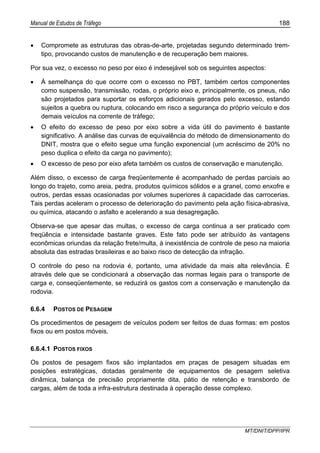 Manual de Estudos de Tráfego 188
MT/DNIT/DPP/IPR
• Compromete as estruturas das obras-de-arte, projetadas segundo determinado trem-
tipo, provocando custos de manutenção e de recuperação bem maiores.
Por sua vez, o excesso no peso por eixo é indesejável sob os seguintes aspectos:
• À semelhança do que ocorre com o excesso no PBT, também certos componentes
como suspensão, transmissão, rodas, o próprio eixo e, principalmente, os pneus, não
são projetados para suportar os esforços adicionais gerados pelo excesso, estando
sujeitos a quebra ou ruptura, colocando em risco a segurança do próprio veículo e dos
demais veículos na corrente de tráfego;
• O efeito do excesso de peso por eixo sobre a vida útil do pavimento é bastante
significativo. A análise das curvas de equivalência do método de dimensionamento do
DNIT, mostra que o efeito segue uma função exponencial (um acréscimo de 20% no
peso duplica o efeito da carga no pavimento);
• O excesso de peso por eixo afeta também os custos de conservação e manutenção.
Além disso, o excesso de carga freqüentemente é acompanhado de perdas parciais ao
longo do trajeto, como areia, pedra, produtos químicos sólidos e a granel, como enxofre e
outros, perdas essas ocasionadas por volumes superiores à capacidade das carrocerias.
Tais perdas aceleram o processo de deterioração do pavimento pela ação física-abrasiva,
ou química, atacando o asfalto e acelerando a sua desagregação.
Observa-se que apesar das multas, o excesso de carga continua a ser praticado com
freqüência e intensidade bastante graves. Este fato pode ser atribuído às vantagens
econômicas oriundas da relação frete/multa, à inexistência de controle de peso na maioria
absoluta das estradas brasileiras e ao baixo risco de detecção da infração.
O controle do peso na rodovia é, portanto, uma atividade da mais alta relevância. É
através dele que se condicionará a observação das normas legais para o transporte de
carga e, conseqüentemente, se reduzirá os gastos com a conservação e manutenção da
rodovia.
6.6.4 POSTOS DE PESAGEM
Os procedimentos de pesagem de veículos podem ser feitos de duas formas: em postos
fixos ou em postos móveis.
6.6.4.1 POSTOS FIXOS
Os postos de pesagem fixos são implantados em praças de pesagem situadas em
posições estratégicas, dotadas geralmente de equipamentos de pesagem seletiva
dinâmica, balança de precisão propriamente dita, pátio de retenção e transbordo de
cargas, além de toda a infra-estrutura destinada à operação desse complexo.
 