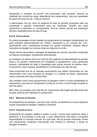 Manual de Estudos de Tráfego 189
MT/DNIT/DPP/IPR
Apresentam a vantagem de permitir uma fiscalização mais completa, inclusive da
totalidade dos veículos de carga, dependendo dos equipamentos, visto sua capacidade
de operar 24 horas por dia, 7 dias por semana.
A desvantagem fica por conta da exigência de área de grandes proporções para sua
implantação e grandes investimentos para sua construção. Também seu custo
operacional é significativo e, principalmente, torna-se ineficaz quando sua localização
permite o estabelecimento de rotas de fuga.
6.6.4.2 POSTOS MÓVEIS
Os postos de pesagem móveis dispõem de equipamentos de pesagem transportáveis, em
geral apoiados operacionalmente em “trailers” rebocáveis ou em veículos tipo “van”,
apresentando como característica principal sua grande mobilidade, podendo efetuar
operações de pesagem em diversos locais ao longo de um só dia.
Postos móveis não prevêem a pesagem da totalidade dos veículos, devendo a verificação
ser feita por amostragem, devidamente dimensionada.
As vantagens do sistema ficam por conta da não exigência de disponibilidade de grandes
áreas e de grandes investimentos em instalações e equipamentos, custo operacional
reduzido, possibilidade de dirigir a fiscalização para pontos diversos do sistema viário,
incorporando o fator surpresa, possibilitando a minimização das rotas de fuga.
Cabe acrescentar que há no mercado equipamentos que utilizam transmissão por raio
infravermelho entre suas travessas de pesagem e a unidade de leitura, dispensando
cabos conectores entre seus componentes.
Sua vantagem sobre outros equipamentos de pesagem móvel é a maior portabilidade do
equipamento, que pode ser transportado na mala de um carro, e a eliminação de perda ou
dano de cabos.
Além disso, as pesagens com esse tipo de equipamento não exigem grandes áreas fora
da pista, podendo ser realizadas no acostamento.
6.6.5 MÉTODOS DE PESAGEM
Os equipamentos de pesagem, quer fixos quer móveis, se classificam em duas categorias
quanto à operação de pesagem: estática ou dinâmica:
6.6.5.1 PESAGEM ESTÁTICA
Equipamento de pesagem estática é aquele no qual o veículo deve estacionar sobre a
plataforma. A sua precisão é muito boa, o custo relativamente mais baixo e há grande
disponibilidade no mercado nacional. Por outro lado, são de grandes dimensões, muitos
com componentes mecânicos (manutenção mais intensa) e, sobretudo, o tempo de
pesagem é elevado.
 