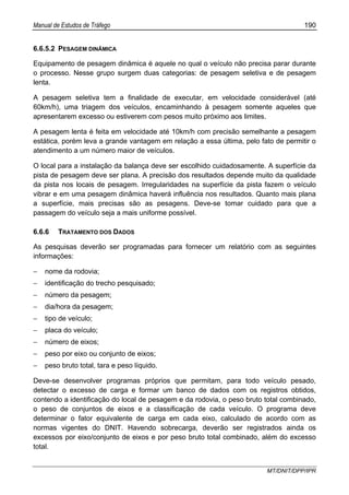 Manual de Estudos de Tráfego 190
MT/DNIT/DPP/IPR
6.6.5.2 PESAGEM DINÂMICA
Equipamento de pesagem dinâmica é aquele no qual o veículo não precisa parar durante
o processo. Nesse grupo surgem duas categorias: de pesagem seletiva e de pesagem
lenta.
A pesagem seletiva tem a finalidade de executar, em velocidade considerável (até
60km/h), uma triagem dos veículos, encaminhando à pesagem somente aqueles que
apresentarem excesso ou estiverem com pesos muito próximo aos limites.
A pesagem lenta é feita em velocidade até 10km/h com precisão semelhante a pesagem
estática, porém leva a grande vantagem em relação a essa última, pelo fato de permitir o
atendimento a um número maior de veículos.
O local para a instalação da balança deve ser escolhido cuidadosamente. A superfície da
pista de pesagem deve ser plana. A precisão dos resultados depende muito da qualidade
da pista nos locais de pesagem. Irregularidades na superfície da pista fazem o veículo
vibrar e em uma pesagem dinâmica haverá influência nos resultados. Quanto mais plana
a superfície, mais precisas são as pesagens. Deve-se tomar cuidado para que a
passagem do veículo seja a mais uniforme possível.
6.6.6 TRATAMENTO DOS DADOS
As pesquisas deverão ser programadas para fornecer um relatório com as seguintes
informações:
− nome da rodovia;
− identificação do trecho pesquisado;
− número da pesagem;
− dia/hora da pesagem;
− tipo de veículo;
− placa do veículo;
− número de eixos;
− peso por eixo ou conjunto de eixos;
− peso bruto total, tara e peso líquido.
Deve-se desenvolver programas próprios que permitam, para todo veículo pesado,
detectar o excesso de carga e formar um banco de dados com os registros obtidos,
contendo a identificação do local de pesagem e da rodovia, o peso bruto total combinado,
o peso de conjuntos de eixos e a classificação de cada veículo. O programa deve
determinar o fator equivalente de carga em cada eixo, calculado de acordo com as
normas vigentes do DNIT. Havendo sobrecarga, deverão ser registrados ainda os
excessos por eixo/conjunto de eixos e por peso bruto total combinado, além do excesso
total.
 