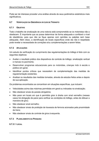 Manual de Estudos de Tráfego 191
MT/DNIT/DPP/IPR
Pode ser de interesse proceder uma análise através de seus parâmetros estatísticos mais
significativos.
6.7 VERIFICAÇÃO DA OBEDIÊNCIA ÀS LEIS DE TRÂNSITO
6.7.1 OBJETIVO
Todo o trabalho de sinalização de uma rodovia está comprometido se os motoristas não a
obedecem. É importante que se possa determinar de forma adequada e confiável o nível
de obediência, para que não se fique apenas com opiniões ou palpites sem base
adequada. Além disso, a identificação de locais específicos onde ela não é respeitada
pode revelar a necessidade de correções e/ou complementações a serem feitas.
6.7.2 APLICAÇÕES
Um estudo de verificação do cumprimento das regulamentações do tráfego é feito com os
seguintes objetivos:
• Avaliar o resultado prático dos dispositivos de controle de tráfego: sinalização vertical
e marcas no pavimento;
• Desenvolver programas educacionais para os motoristas, crianças indo à escola e
público em geral;
• Identificar pontos críticos que necessitem de complementação das medidas de
regulamentação existentes;
• Analisar os resultados das medidas tomadas, através de estudos feitos antes e depois
de sua aplicação.
Os problemas encontrados se concentram em situações específicas, que incluem:
• Velocidades acima das máximas permitidas em geral ou indicadas na sinalização;
• Não obedecer sinais de parada obrigatória;
• Não parar em locais em que é permitido girar à direita com sinal vermelho (nesses
casos há obrigação de parar para verificar as condições do tráfego, antes de efetuar a
manobra de giro);
• Não obedecer sinal vermelho;
• Não obedecer sinais de proibição de travessia de ferrovia acionados pela proximidade
de trens;
• Não obedecer sinais de controle de giros à esquerda.
6.7.3 PLANEJAMENTO DA PESQUISA
6.7.3.1 LOCAL
 