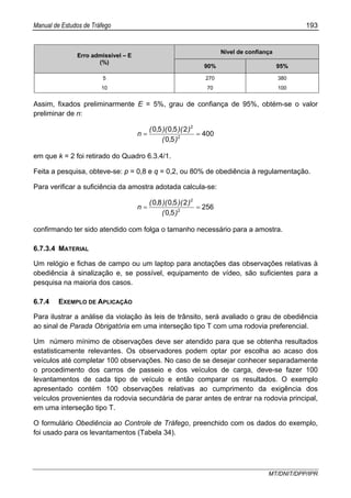 Manual de Estudos de Tráfego 193
MT/DNIT/DPP/IPR
Nível de confiança
Erro admissível – E
(%)
90% 95%
5 270 380
10 70 100
Assim, fixados preliminarmente E = 5%, grau de confiança de 95%, obtém-se o valor
preliminar de n:
400
50
25050
2
2
==
),(
))(,)(,(
n
em que k = 2 foi retirado do Quadro 6.3.4/1.
Feita a pesquisa, obteve-se: p = 0,8 e q = 0,2, ou 80% de obediência à regulamentação.
Para verificar a suficiência da amostra adotada calcula-se:
256
50
25080
2
2
==
),(
))(,)(,(
n
confirmando ter sido atendido com folga o tamanho necessário para a amostra.
6.7.3.4 MATERIAL
Um relógio e fichas de campo ou um laptop para anotações das observações relativas à
obediência à sinalização e, se possível, equipamento de vídeo, são suficientes para a
pesquisa na maioria dos casos.
6.7.4 EXEMPLO DE APLICAÇÃO
Para ilustrar a análise da violação às leis de trânsito, será avaliado o grau de obediência
ao sinal de Parada Obrigatória em uma interseção tipo T com uma rodovia preferencial.
Um número mínimo de observações deve ser atendido para que se obtenha resultados
estatisticamente relevantes. Os observadores podem optar por escolha ao acaso dos
veículos até completar 100 observações. No caso de se desejar conhecer separadamente
o procedimento dos carros de passeio e dos veículos de carga, deve-se fazer 100
levantamentos de cada tipo de veículo e então comparar os resultados. O exemplo
apresentado contém 100 observações relativas ao cumprimento da exigência dos
veículos provenientes da rodovia secundária de parar antes de entrar na rodovia principal,
em uma interseção tipo T.
O formulário Obediência ao Controle de Tráfego, preenchido com os dados do exemplo,
foi usado para os levantamentos (Tabela 34).
 
