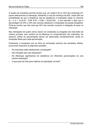 Manual de Estudos de Tráfego 196
MT/DNIT/DPP/IPR
O quadro de resultados permite concluir que, em média 0,33 ou 33% dos motoristas (P),
param efetivamente na interseção. Admitindo o nível de confiança de 95%, existe 95% de
probabilidade de que a freqüência real de obediência à sinalização esteja no intervalo
(p - δ; p + δ)=(0,33 - 0,09; 0,33 + 0,09) = (0,24;0,42) , o que equivale a dizer que a
percentagem de 24% a 42% dos veículos obedecem à sinalização de parada obrigatória.
Pode-se concluir que não mais que 42% dos veículos cumprem a obrigação de parar na
interseção.
Nas interseções de quatro ramos devem ser analisadas as chegadas dos dois lados da
rodovia principal, para verificar se há diferença no comportamento dos motoristas. Se
possível, ambas as aproximações devem ser observadas simultaneamente, sendo as
anotações feitas para cada aproximação.
Finalmente, é necessário que se tirem as conclusões cabíveis dos resultados obtidos,
procurando responder as seguintes questões:
− Os motoristas estão obedecendo a sinalização?
− Que infrações são mais freqüentes?
− Há diferenças significativas de obediência em diferentes aproximações de uma
mesma interseção?
− O que pode ser feito para melhorar as operações no local?
 
