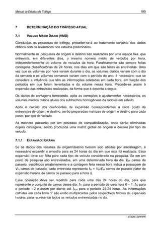 Manual de Estudos de Tráfego 199
MT/DNIT/DPP/IPR
7 DETERMINAÇÃO DO TRÁFEGO ATUAL
7.1 VOLUME MÉDIO DIÁRIO (VMD)
Concluídas as pesquisas de tráfego, proceder-se-á ao tratamento conjunto dos dados
obtidos com os levantados nos estudos preliminares.
Normalmente as pesquisas de origem e destino são realizadas por uma equipe fixa, que
entrevista, em diferentes dias, o mesmo número médio de veículos por hora,
independentemente do volume de veículos da hora. Paralelamente são sempre feitas
contagens classificatórias de 24 horas, nos dias em que são feitas as entrevistas. Uma
vez que os volumes por hora variam durante o dia, os volumes diários variam com o dia
da semana e os volumes semanais variam com o período do ano, é necessário que se
considere a influência que têm as informações coletadas em cada hora, em função dos
períodos em que foram levantadas e do volume nessa hora. Procede-se assim à
expansão das entrevistas realizadas, da forma que é descrita a seguir.
Os dados de contagens fornecerão, após as correções e ajustamentos necessários, os
volumes médios diários atuais dos subtrechos homogêneos da rodovia em estudo.
Após o cálculo dos coeficientes de expansão correspondentes a cada posto de
entrevistas de origem e destino, serão preparadas matrizes de origem e destino para cada
posto, por tipo de veículo.
As matrizes passarão por um processo de compatibilização, onde serão eliminadas
duplas contagens, sendo produzida uma matriz global de origem e destino por tipo de
veículo.
7.1.1 EXPANSÃO HORÁRIA
Se os dados dos volumes de origem/destino tiverem sido obtidos por amostragem, é
necessário expandir a amostra para as 24 horas do dia em que esta foi realizada. Essa
expansão deve ser feita para cada tipo de veículo considerado na pesquisa. Se em um
posto de pesquisa são entrevistados, em uma determinada hora do dia, EPi carros de
passeio, escolhidos aleatoriamente e a contagem feita nessa hora indica a passagem de
VPi carros de passeio, cada entrevista representa fPi = VPi/EPi carros de passeio (fator de
expansão horária de carros de passeio para a hora i).
Essa operação deve ser repetida para cada uma das 24 horas do dia, para que
represente o conjunto de carros desse dia: fP1 para o período de uma hora 0 – 1, fP2 para
o período 1-2 e assim por diante até fP24 para o período 23-24 horas. As informações
colhidas em cada hora “i” são então multiplicadas pelos respectivos fatores de expansão
horária, para representar todos os veículos entrevistados no dia.
 