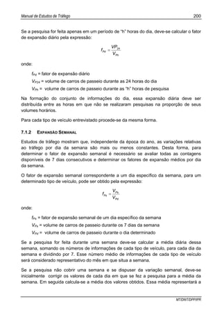 Manual de Estudos de Tráfego 200
MT/DNIT/DPP/IPR
Se a pesquisa for feita apenas em um período de “h” horas do dia, deve-se calcular o fator
de expansão diário pela expressão:
Ph
Pd
V
VP
f 24
=
onde:
fPd = fator de expansão diário
VP24 = volume de carros de passeio durante as 24 horas do dia
VPh = volume de carros de passeio durante as “h” horas de pesquisa
Na formação do conjunto de informações do dia, essa expansão diária deve ser
distribuída entre as horas em que não se realizaram pesquisas na proporção de seus
volumes horários.
Para cada tipo de veículo entrevistado procede-se da mesma forma.
7.1.2 EXPANSÃO SEMANAL
Estudos de tráfego mostram que, independente da época do ano, as variações relativas
ao tráfego por dia da semana são mais ou menos constantes. Desta forma, para
determinar o fator de expansão semanal é necessário se avaliar todas as contagens
disponíveis de 7 dias consecutivos e determinar os fatores de expansão médios por dia
da semana.
O fator de expansão semanal correspondente a um dia específico da semana, para um
determinado tipo de veículo, pode ser obtido pela expressão:
Pd
Ps
Ps
V
V
f =
onde:
fPs = fator de expansão semanal de um dia específico da semana
VPs = volume de carros de passeio durante os 7 dias da semana
VPd = volume de carros de passeio durante o dia determinado
Se a pesquisa for feita durante uma semana deve-se calcular a média diária dessa
semana, somando os números de informações de cada tipo de veículo, para cada dia da
semana e dividindo por 7. Esse número médio de informações de cada tipo de veículo
será considerado representativo do mês em que situa a semana.
Se a pesquisa não cobrir uma semana e se dispuser da variação semanal, deve-se
inicialmente corrigir os valores de cada dia em que se fez a pesquisa para a média da
semana. Em seguida calcula-se a média dos valores obtidos. Essa média representará a
 