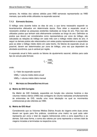 Manual de Estudos de Tráfego 201
MT/DNIT/DPP/IPR
semana. As médias dos valores obtidos para VMD semanais representarão os VMD
mensais, que serão então utilizados na expansão sazonal.
7.1.3 EXPANSÃO SAZONAL
O tráfego varia durante todos os dias do ano, o que torna necessário expandir os
levantamentos efetuados em determinada época. Para obter a expansão anual é
necessário analisar as pesquisas existentes realizadas ao longo do ano. Para isso são
utilizados postos que tenham sido efetivamente contados ao longo do ano. Definidos os
postos que devem ser considerados como representativos por zona de tráfego, são
calculadas as relações do tráfego em cada mês com o tráfego médio diário do ano. A
seguir os demais postos são relacionados com estes postos representativos e expandidos
para se obter o tráfego médio diário em cada trecho. Os fatores de expansão anual, se
possível, devem ser determinados por zona de tráfego, uma vez que dependem da
atividade econômica, que é variável por região.
A expansão anual é feita usando os fatores de ajustamento sazonal, obtidos para cada
tipo de veículo pela fórmula:
m
a
a
VMD
VMD
f =
onde:
fa = fator de expansão sazonal
VMDa = volume médio diário anual
VMDm = volume médio diário mensal
7.2 MATRIZES DE ORIGEM/DESTINO ATUAIS
a) Matriz de O/D Corrigida
Da Matriz de O/D Coletada, expandida em função dos volumes horários e dos
volumes médios diários (VMD) das contagens de volume realizadas simultaneamente
às entrevistas de O/D, resulta uma nova tabulação na qual os movimentos
unidirecionais já são referidos ao VMD.
b) Matriz de O/D Atual
Considerando que os Volumes Médios Diários Anuais de viagens entre duas zonas
devem ser iguais para fins práticos, constrói-se uma matriz na qual cada valor
representa por zona o total de viagens bidirecionais entre a zona específica e as
demais. Sob essa forma, a soma dos valores por zona representa o número total de
viagens iniciadas e terminadas na respectiva zona.
 