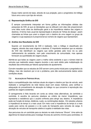 Manual de Estudos de Tráfego 202
MT/DNIT/DPP/IPR
Essas matriz servirá de base, através de sua projeção, para o prognóstico do tráfego
futuro ano a ano e por tipo de veículo.
c) Representação Gráfica da O/D
É sempre conveniente interpretar em forma gráfica as informações obtidas das
pesquisas de O/D, já que as tabulações que se efetuam com elas não proporcionam
uma idéia muito clara da distribuição geral e da importância relativa das origens e
destinos. A forma mais usual de representação é através de “linhas de desejo”, assim
chamadas as linhas que unem a origem com o destino de uma viagem ou grupo de
viagens e cuja espessura é proporcional ao número de viagens que representam.
d) Análise dos Resultados da O/D
Quando um levantamento de O/D é realizado, todo o tráfego é classificado em
viagens, através das suas origens e destinos. É importante ressalvar que os estudos
de O/D não identificam as viagens que serão geradas pela nova via ou pelo
melhoramento da existente, nem pelo crescimento da comunidade, mas apenas
fornecem as quantidades de viagens atuais.
Admite-se que todas as viagens usam a malha viária existente e que o número total de
veículos que realizarão essas viagens durante o ano será obtido pela multiplicação do
resultado das entrevistas por fatores apropriados de ajustamento.
Convém ressaltar que os estudos de O/D servem como ponto inicial para o prognóstico do
tráfego, mas não resolvem por si só o problema, pois dão exclusivamente dados sobre
condições atuais.
7.3 ALOCAÇÃO DO TRÁFEGO ATUAL
Após a compatibilização das matrizes atuais de origem e destino por tipo de veículo, será
realizado o carregamento da rede básica atual com essas matrizes, para verificar a
adequação do procedimento de alocação do tráfego no que concerne à reprodução dos
padrões de viagens existentes.
O carregamento é feito levando em conta as várias rotas alternativas, de centróide a
centróide. A escolha do percurso obedece ao critério de menor Impedância, que
representa a resistência que o usuário enfrenta para atingir seu destino. A impedância
pode ser função do tempo, distância, custo, ou combinações destes . Em estudos urbanos
a impedância de tempo é a mais usual. Em meio rural a impedância de tempo é a mais
usada para carros de passeio e a de custo de transporte para veículos de carga. A
alocação de veículos de transporte coletivo é sujeita à realidade das rotas.
Aos percursos de um centróide para os demais na rede chama-se “Árvore”. Uma série de
algoritmos foi desenvolvida para investigar Árvores de caminho mínimo para centróides. O
 