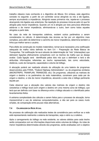 Manual de Estudos de Tráfego 203
MT/DNIT/DPP/IPR
trabalho clássico mais conhecido é o Algoritmo de Moore. Em síntese, este algoritmo
consiste no seguinte: a partir de um centróide vai-se atingindo os nós a ele ligados,
sempre acumulando a impedância. Atingindo esses primeiros nós, repete-se o processo
alcançando nós ligados aos anteriores. Na repetição do processo inicia-se pelo nó que foi
atingido pela menor impedância. Quando um nó é atingido por dois percursos diferentes
adota-se o de menor impedância, eliminando-se o outro, bem como todos aqueles
atingidos a partir dele.
No caso da rede de transportes coletivos, existem outros parâmetros a serem
considerados no cálculo. A determinação das árvores se faz por um algoritmo mais
complexo, pois além de determinar o caminho de menor impedância, determina também a
linha que melhor serve o usuário.
Para efeito de construção do modelo matemático, tornar-se-á necessária uma codificação
adequada da malha viária definida no item 5.4 – Preparação da Rede Básica de
Transportes. Tal codificação far-se-á através da determinação de “nós” (interseções) que
delineiam ligações efetivamente compatíveis com os trechos da malha que se deseja
avaliar. Cada ligação será identificada pelos dois nós que o delimitam e terá a ele
atribuídas informações referentes ao trecho representado, tais como velocidade,
distância, custo de transporte, capacidade e volume de tráfego.
A alocação poderá ser realizada através da utilização de uma bateria de programas
desenvolvidos pela FHWA, “Federal Highway Administration”, ou de programas similares
(MICROTRIPS, TRANPLAN, TRANSCAD, etc). Os programas, utilizando as matrizes de
origem e destino e os parâmetros da rede matemática, constroem para cada par de
origem e destino, a rota de menor impedância, alocando a esta rota o tráfego pertinente
àquele par.
Cabe observar que a alocação dos valores das matrizes de origem e destino não
caracteriza o tráfego local (com origem e destino em uma mesma zona de tráfego), que
terá que ser definido com base na diferença entre o tráfego alocado e o identificado pelos
levantamentos feitos.
A extrema complexidade dos cálculos a serem feitos para o processo de alocação, torna
imprescindível o uso de sistemas computadorizados, a não ser para os casos muito
simples, de comparação entre poucas rotas alternativas.
7.4 CALIBRAGEM DA REDE ATUAL
No processo de calibração são realizados testes de consistência para verificar se a rede
está representando realmente o sistema de transportes, seja o viário ou o coletivo.
Após o carregamento do tráfego na rede existente, os valores obtidos para cada trecho
serão comparados com as informações disponíveis sobre volumes de tráfego. As rotas de
menor impedância determinadas através dos programas, serão analisadas com o objetivo
 