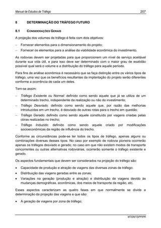 Manual de Estudos de Tráfego 207
MT/DNIT/DPP/IPR
8 DETERMINAÇÃO DO TRÁFEGO FUTURO
8.1 CONSIDERAÇÕES GERAIS
A projeção dos volumes de tráfego é feita com dois objetivos:
− Fornecer elementos para o dimensionamento do projeto;
− Fornecer os elementos para a análise da viabilidade econômica do investimento.
As rodovias devem ser projetadas para que proporcionem um nível de serviço aceitável
durante sua vida útil, e para isso deve ser determinado com o maior grau de exatidão
possível qual será o volume e a distribuição do tráfego para aquele período.
Para fins de análise econômica é necessário que se faça distinção entre os vários tipos de
tráfego, uma vez que os benefícios resultantes da implantação do projeto serão diferentes
conforme a ocorrência de cada um deles.
Tem-se assim:
− Tráfego Existente ou Normal: definido como sendo aquele que já se utiliza de um
determinado trecho, independente da realização ou não do investimento;
− Tráfego Desviado: definido como sendo aquele que, por razão das melhorias
introduzidas em um trecho, é desviado de outras rotas para o trecho em questão;
− Tráfego Gerado: definido como sendo aquele constituído por viagens criadas pelas
obras realizadas no trecho;
− Tráfego Induzido: definido como sendo aquele criado por modificações
socioeconômicas da região de influência do trecho.
Conforme as circunstâncias pode-se ter todos os tipos de tráfego, apenas alguns ou
combinações diversas desses tipos. No caso por exemplo de rodovia pioneira ocorrerão
apenas os tráfegos desviado e gerado; no caso em que não existem modos de transporte
concorrentes ou outras alternativas rodoviárias, ocorrerão somente o tráfego existente e
gerado.
Os aspectos fundamentais que devem ser considerados na projeção do tráfego são:
• Capacidade de produção e atração de viagens das diversas zonas de tráfego;
• Distribuição das viagens geradas entre as zonas;
• Variações na geração (produção e atração) e distribuição de viagens devido às
mudanças demográficas, econômicas, dos meios de transporte da região, etc.
Esses aspectos caracterizam as quatro fases em que normalmente se divide a
determinação da projeção das viagens e que são:
• A geração de viagens por zona de tráfego;
 