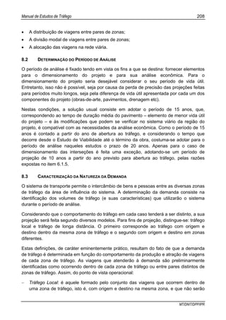 Manual de Estudos de Tráfego 208
MT/DNIT/DPP/IPR
• A distribuição de viagens entre pares de zonas;
• A divisão modal de viagens entre pares de zonas;
• A alocação das viagens na rede viária.
8.2 DETERMINAÇÃO DO PERÍODO DE ANÁLISE
O período de análise é fixado tendo em vista os fins a que se destina: fornecer elementos
para o dimensionamento do projeto e para sua análise econômica. Para o
dimensionamento do projeto seria desejável considerar o seu período de vida útil.
Entretanto, isso não é possível, seja por causa da perda de precisão das projeções feitas
para períodos muito longos, seja pela diferença de vida útil apresentada por cada um dos
componentes do projeto (obras-de-arte, pavimentos, drenagem etc).
Nestas condições, a solução usual consiste em adotar o período de 15 anos, que,
correspondendo ao tempo de duração média do pavimento – elemento de menor vida útil
do projeto – e às modificações que podem se verificar no sistema viário da região do
projeto, é compatível com as necessidades da análise econômica. Como o período de 15
anos é contado a partir do ano de abertura ao tráfego, e considerando o tempo que
decorre desde o Estudo de Viabilidade até o término da obra, costuma-se adotar para o
período de análise naqueles estudos o prazo de 20 anos. Apenas para o caso de
dimensionamento das interseções é feita uma exceção, adotando-se um período de
projeção de 10 anos a partir do ano previsto para abertura ao tráfego, pelas razões
expostas no item 6.1.5.
8.3 CARACTERIZAÇÃO DA NATUREZA DA DEMANDA
O sistema de transporte permite o intercâmbio de bens e pessoas entre as diversas zonas
de tráfego da área de influência do sistema. A determinação da demanda consiste na
identificação dos volumes de tráfego (e suas características) que utilizarão o sistema
durante o período de análise.
Considerando que o comportamento do tráfego em cada caso tenderá a ser distinto, a sua
projeção será feita segundo diversos modelos. Para fins de projeção, distingue-se: tráfego
local e tráfego de longa distância. O primeiro corresponde ao tráfego com origem e
destino dentro da mesma zona de tráfego e o segundo com origem e destino em zonas
diferentes.
Estas definições, de caráter eminentemente prático, resultam do fato de que a demanda
de tráfego é determinada em função do comportamento da produção e atração de viagens
de cada zona de tráfego. As viagens que atenderão à demanda são preliminarmente
identificadas como ocorrendo dentro de cada zona de tráfego ou entre pares distintos de
zonas de tráfego. Assim, do ponto de vista operacional:
− Tráfego Local: é aquele formado pelo conjunto das viagens que ocorrem dentro de
uma zona de tráfego, isto é, com origem e destino na mesma zona, e que não serão
 