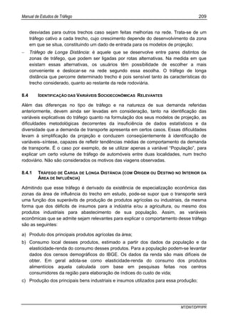Manual de Estudos de Tráfego 209
MT/DNIT/DPP/IPR
desviadas para outros trechos caso sejam feitas melhorias na rede. Trata-se de um
tráfego cativo a cada trecho, cujo crescimento depende do desenvolvimento da zona
em que se situa, constituindo um dado de entrada para os modelos de projeção;
− Tráfego de Longa Distância: é aquele que se desenvolve entre pares distintos de
zonas de tráfego, que podem ser ligadas por rotas alternativas. Na medida em que
existam essas alternativas, os usuários têm possibilidade de escolher a mais
conveniente e deslocar-se na rede segundo essa escolha. O tráfego de longa
distância que percorre determinado trecho é pois sensível tanto às características do
trecho considerado, quanto ao restante da rede rodoviária.
8.4 IDENTIFICAÇÃO DAS VARIÁVEIS SOCIOECONÔMICAS RELEVANTES
Além das diferenças no tipo de tráfego e na natureza de sua demanda referidas
anteriormente, devem ainda ser levadas em consideração, tanto na identificação das
variáveis explicativas do tráfego quanto na formulação dos seus modelos de projeção, as
dificuldades metodológicas decorrentes da insuficiência de dados estatísticos e da
diversidade que a demanda de transporte apresenta em certos casos. Essas dificuldades
levam à simplificação da projeção e conduzem conseqüentemente à identificação de
variáveis–síntese, capazes de refletir tendências médias de comportamento da demanda
de transporte. É o caso por exemplo, de se utilizar apenas a variável “População”, para
explicar um certo volume de tráfego de automóveis entre duas localidades, num trecho
rodoviário. Não são considerados os motivos das viagens observadas.
8.4.1 TRÁFEGO DE CARGA DE LONGA DISTÂNCIA (COM ORIGEM OU DESTINO NO INTERIOR DA
ÁREA DE INFLUÊNCIA)
Admitindo que esse tráfego é derivado da existência de especialização econômica das
zonas da área de influência do trecho em estudo, pode-se supor que o transporte será
uma função dos superávits de produção de produtos agrícolas ou industriais, da mesma
forma que dos déficits de insumos para a indústria e/ou a agricultura, ou mesmo dos
produtos industriais para abastecimento de sua população. Assim, as variáveis
econômicas que se admite sejam relevantes para explicar o comportamento desse tráfego
são as seguintes:
a) Produto dos principais produtos agrícolas da área;
b) Consumo local desses produtos, estimado a partir dos dados da população e da
elasticidade-renda do consumo desses produtos. Para a população podem-se levantar
dados dos censos demográficos do IBGE. Os dados da renda são mais difíceis de
obter. Em geral adota-se como elasticidade-renda do consumo dos produtos
alimentícios aquela calculada com base em pesquisas feitas nos centros
consumidores da região para elaboração de índices do custo de vida;
c) Produção dos principais bens industriais e insumos utilizados para essa produção;
 