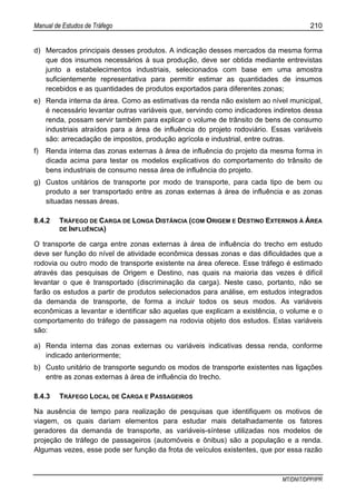 Manual de Estudos de Tráfego 210
MT/DNIT/DPP/IPR
d) Mercados principais desses produtos. A indicação desses mercados da mesma forma
que dos insumos necessários à sua produção, deve ser obtida mediante entrevistas
junto a estabelecimentos industriais, selecionados com base em uma amostra
suficientemente representativa para permitir estimar as quantidades de insumos
recebidos e as quantidades de produtos exportados para diferentes zonas;
e) Renda interna da área. Como as estimativas da renda não existem ao nível municipal,
é necessário levantar outras variáveis que, servindo como indicadores indiretos dessa
renda, possam servir também para explicar o volume de trânsito de bens de consumo
industriais atraídos para a área de influência do projeto rodoviário. Essas variáveis
são: arrecadação de impostos, produção agrícola e industrial, entre outras.
f) Renda interna das zonas externas à área de influência do projeto da mesma forma in
dicada acima para testar os modelos explicativos do comportamento do trânsito de
bens industriais de consumo nessa área de influência do projeto.
g) Custos unitários de transporte por modo de transporte, para cada tipo de bem ou
produto a ser transportado entre as zonas externas à área de influência e as zonas
situadas nessas áreas.
8.4.2 TRÁFEGO DE CARGA DE LONGA DISTÂNCIA (COM ORIGEM E DESTINO EXTERNOS À ÁREA
DE INFLUÊNCIA)
O transporte de carga entre zonas externas à área de influência do trecho em estudo
deve ser função do nível de atividade econômica dessas zonas e das dificuldades que a
rodovia ou outro modo de transporte existente na área oferece. Esse tráfego é estimado
através das pesquisas de Origem e Destino, nas quais na maioria das vezes é difícil
levantar o que é transportado (discriminação da carga). Neste caso, portanto, não se
farão os estudos a partir de produtos selecionados para análise, em estudos integrados
da demanda de transporte, de forma a incluir todos os seus modos. As variáveis
econômicas a levantar e identificar são aquelas que explicam a existência, o volume e o
comportamento do tráfego de passagem na rodovia objeto dos estudos. Estas variáveis
são:
a) Renda interna das zonas externas ou variáveis indicativas dessa renda, conforme
indicado anteriormente;
b) Custo unitário de transporte segundo os modos de transporte existentes nas ligações
entre as zonas externas à área de influência do trecho.
8.4.3 TRÁFEGO LOCAL DE CARGA E PASSAGEIROS
Na ausência de tempo para realização de pesquisas que identifiquem os motivos de
viagem, os quais dariam elementos para estudar mais detalhadamente os fatores
geradores da demanda de transporte, as variáveis-síntese utilizadas nos modelos de
projeção de tráfego de passageiros (automóveis e ônibus) são a população e a renda.
Algumas vezes, esse pode ser função da frota de veículos existentes, que por essa razão
 