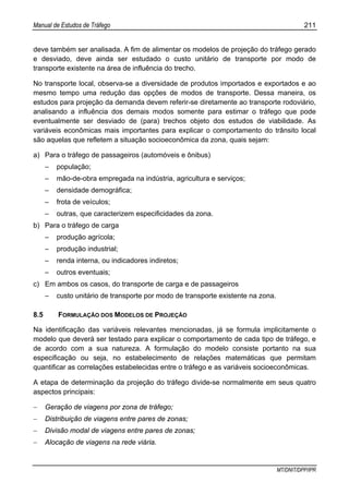 Manual de Estudos de Tráfego 211
MT/DNIT/DPP/IPR
deve também ser analisada. A fim de alimentar os modelos de projeção do tráfego gerado
e desviado, deve ainda ser estudado o custo unitário de transporte por modo de
transporte existente na área de influência do trecho.
No transporte local, observa-se a diversidade de produtos importados e exportados e ao
mesmo tempo uma redução das opções de modos de transporte. Dessa maneira, os
estudos para projeção da demanda devem referir-se diretamente ao transporte rodoviário,
analisando a influência dos demais modos somente para estimar o tráfego que pode
eventualmente ser desviado de (para) trechos objeto dos estudos de viabilidade. As
variáveis econômicas mais importantes para explicar o comportamento do trânsito local
são aquelas que refletem a situação socioeconômica da zona, quais sejam:
a) Para o tráfego de passageiros (automóveis e ônibus)
– população;
– mão-de-obra empregada na indústria, agricultura e serviços;
– densidade demográfica;
– frota de veículos;
– outras, que caracterizem especificidades da zona.
b) Para o tráfego de carga
– produção agrícola;
– produção industrial;
– renda interna, ou indicadores indiretos;
– outros eventuais;
c) Em ambos os casos, do transporte de carga e de passageiros
– custo unitário de transporte por modo de transporte existente na zona.
8.5 FORMULAÇÃO DOS MODELOS DE PROJEÇÃO
Na identificação das variáveis relevantes mencionadas, já se formula implicitamente o
modelo que deverá ser testado para explicar o comportamento de cada tipo de tráfego, e
de acordo com a sua natureza. A formulação do modelo consiste portanto na sua
especificação ou seja, no estabelecimento de relações matemáticas que permitam
quantificar as correlações estabelecidas entre o tráfego e as variáveis socioeconômicas.
A etapa de determinação da projeção do tráfego divide-se normalmente em seus quatro
aspectos principais:
− Geração de viagens por zona de tráfego;
− Distribuição de viagens entre pares de zonas;
− Divisão modal de viagens entre pares de zonas;
− Alocação de viagens na rede viária.
 