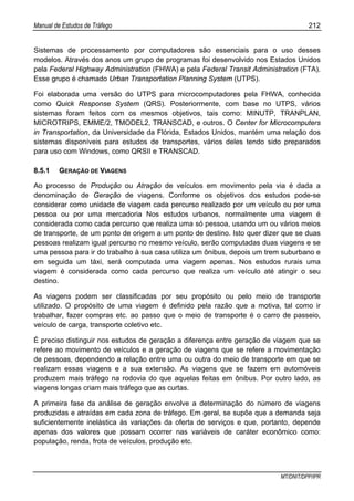 Manual de Estudos de Tráfego 212
MT/DNIT/DPP/IPR
Sistemas de processamento por computadores são essenciais para o uso desses
modelos. Através dos anos um grupo de programas foi desenvolvido nos Estados Unidos
pela Federal Highway Administration (FHWA) e pela Federal Transit Administration (FTA).
Esse grupo é chamado Urban Transportation Planning System (UTPS).
Foi elaborada uma versão do UTPS para microcomputadores pela FHWA, conhecida
como Quick Response System (QRS). Posteriormente, com base no UTPS, vários
sistemas foram feitos com os mesmos objetivos, tais como: MINUTP, TRANPLAN,
MICROTRIPS, EMME/2, TMODEL2, TRANSCAD, e outros. O Center for Microcomputers
in Transportation, da Universidade da Flórida, Estados Unidos, mantém uma relação dos
sistemas disponíveis para estudos de transportes, vários deles tendo sido preparados
para uso com Windows, como QRSII e TRANSCAD.
8.5.1 GERAÇÃO DE VIAGENS
Ao processo de Produção ou Atração de veículos em movimento pela via é dada a
denominação de Geração de viagens. Conforme os objetivos dos estudos pode-se
considerar como unidade de viagem cada percurso realizado por um veículo ou por uma
pessoa ou por uma mercadoria Nos estudos urbanos, normalmente uma viagem é
considerada como cada percurso que realiza uma só pessoa, usando um ou vários meios
de transporte, de um ponto de origem a um ponto de destino. Isto quer dizer que se duas
pessoas realizam igual percurso no mesmo veículo, serão computadas duas viagens e se
uma pessoa para ir do trabalho à sua casa utiliza um ônibus, depois um trem suburbano e
em seguida um táxi, será computada uma viagem apenas. Nos estudos rurais uma
viagem é considerada como cada percurso que realiza um veículo até atingir o seu
destino.
As viagens podem ser classificadas por seu propósito ou pelo meio de transporte
utilizado. O propósito de uma viagem é definido pela razão que a motiva, tal como ir
trabalhar, fazer compras etc. ao passo que o meio de transporte é o carro de passeio,
veículo de carga, transporte coletivo etc.
É preciso distinguir nos estudos de geração a diferença entre geração de viagem que se
refere ao movimento de veículos e a geração de viagens que se refere a movimentação
de pessoas, dependendo a relação entre uma ou outra do meio de transporte em que se
realizam essas viagens e a sua extensão. As viagens que se fazem em automóveis
produzem mais tráfego na rodovia do que aquelas feitas em ônibus. Por outro lado, as
viagens longas criam mais tráfego que as curtas.
A primeira fase da análise de geração envolve a determinação do número de viagens
produzidas e atraídas em cada zona de tráfego. Em geral, se supõe que a demanda seja
suficientemente inelástica às variações da oferta de serviços e que, portanto, depende
apenas dos valores que possam ocorrer nas variáveis de caráter econômico como:
população, renda, frota de veículos, produção etc.
 