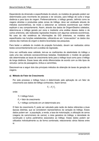 Manual de Estudos de Tráfego 213
MT/DNIT/DPP/IPR
Dependendo da dimensão e especificidade do estudo, os modelos de geração podem ser
determinados para movimento de pessoas e de veículos, para tráfego de curta e longa
distância e para tipos de viagem. Preferencialmente, o tráfego gerado, definido como as
viagens atraídas e produzidas pelas zonas de tráfego, deve ser analisado através de
métodos econométricos, de modo a selecionar as variáveis econômicas que melhor
explicam o seu comportamento. Assim, através dos dados de Origem/Destino coletados,
determina-se o tráfego gerado por zona e mediante uma análise desses dados e de
outros anteriores, são realizadas regressões lineares com algumas variáveis econômicas.
No caso da não existência de informações de O/D anteriores, os modelos são
especificados nas funções estabelecidas, utilizando-se em “cross-section” os dados dos
vetores das matrizes de origem e destino levantadas nas pesquisas.
Para testar a validade do modelo de projeção formulado, devem ser realizados vários
testes concomitantemente com a análise de regressão.
Uma vez verificada essa validade, tem-se os coeficientes de elasticidade do tráfego a
cada uma das variáveis socioeconômicas testadas. Estabelecido o modelo de geração
são determinadas as taxas de crescimento tanto para o tráfego local como para o tráfego
de longa distância. Essas taxas são ainda diferenciadas de acordo com os três tipos de
veículos: carros de passageiros, ônibus e caminhões.
Descrevem-se a seguir dois dos principais métodos de obtenção de taxas de geração de
viagens.
a) Método do Fator de Crescimento
Por este processo o tráfego futuro é determinado pela aplicação de um fator de
crescimento aos dados de tráfego conhecidos. Assim temos:
acf TFT =
onde:
Tf = tráfego futuro
Fc = fator de crescimento
Ta = tráfego conhecido em um determinado ano
O fator de crescimento Fc pode ser calculado pela razão de dados referentes a duas
épocas distintas, que se considerem representativos da variação do tráfego. Esses
dados podem ser : a população, a renda, a taxa de motorização, a utilização de carros
(viagens de carro/número de carros), a área geradora do tráfego, a densidade de
construção e outros parâmetros associados ao tráfego. Esses dados podem ser
utilizados individualmente ou de forma combinada, relacionando vários fatores entre
si.
 