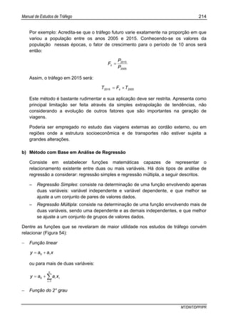 Manual de Estudos de Tráfego 214
MT/DNIT/DPP/IPR
Por exemplo: Acredita-se que o tráfego futuro varie exatamente na proporção em que
variou a população entre os anos 2005 e 2015. Conhecendo-se os valores da
população nessas épocas, o fator de crescimento para o período de 10 anos será
então:
2005
2015
P
P
Fc =
Assim, o tráfego em 2015 será:
20052015 TFT c ×=
Este método é bastante rudimentar e sua aplicação deve ser restrita. Apresenta como
principal limitação ser feita através da simples extrapolação de tendências, não
considerando a evolução de outros fatores que são importantes na geração de
viagens.
Poderia ser empregado no estudo das viagens externas ao cordão externo, ou em
regiões onde a estrutura socioeconômica e de transportes não estiver sujeita a
grandes alterações.
b) Método com Base em Análise de Regressão
Consiste em estabelecer funções matemáticas capazes de representar o
relacionamento existente entre duas ou mais variáveis. Há dois tipos de análise de
regressão a considerar: regressão simples e regressão múltipla, a seguir descritos.
– Regressão Simples: consiste na determinação de uma função envolvendo apenas
duas variáveis: variável independente e variável dependente, e que melhor se
ajuste a um conjunto de pares de valores dados.
– Regressão Múltipla: consiste na determinação de uma função envolvendo mais de
duas variáveis, sendo uma dependente e as demais independentes, e que melhor
se ajuste a um conjunto de grupos de valores dados.
Dentre as funções que se revelaram de maior utilidade nos estudos de tráfego convém
relacionar (Figura 54):
− Função linear
xaay 10 +=
ou para mais de duas variáveis:
∑=
+=
n
i
ii xaay
1
0
− Função do 2° grau
 