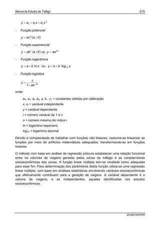 Manual de Estudos de Tráfego 215
MT/DNIT/DPP/IPR
2
210 xaxaay ++=
− Função potencial
( )0〉= aaxy b
− Função exponencial
( ) bxx
aeyouaaby =〉= 0
− Função logarítmica
xlogbayouxlnbay 10+=+=
− Função logística
bx
ae
c
y −
+
=
1
onde:
a0, a1, ai, a2, a, b , c, = constantes obtidas por calibração
x, xi = variável independente
y = variável dependente
i = número variável de 1 a n
n = número máximo do índice i
ln = logarítmo neperiano
log10 = logarítmo decimal
Devido à complexidade de trabalhar com funções não lineares, costuma-se linearizar as
funções por meio de artifícios matemáticos adequados, transformando-as em funções
lineares.
O método com base em análise de regressão procura estabelecer uma relação funcional
entre os volumes de viagens geradas pelas zonas de tráfego e as características
socioeconômicas das zonas. A função linear múltipla tem-se revelado como adequada
para esse fim. Para determinação dos parâmetros desta função utiliza-se uma regressão
linear múltipla, com base em análises estatísticas envolvendo variáveis socioeconômicas
que efetivamente contribuem para a geração de viagens. A variável dependente é o
volume de viagens, e as independentes, aquelas identificadas nos estudos
socioeconômicos.
 