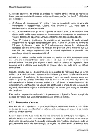 Manual de Estudos de Tráfego 217
MT/DNIT/DPP/IPR
A validade estatística da análise de geração de viagens obtida através da regressão
linear, pode ser avaliada utilizando os testes estatísticos padrões (ver item A.5 – Métodos
de Regressão):
− Coeficiente de determinação “r²
”: indica o grau de associação entre as variáveis
dependente e independentes. Quanto mais próximo a 1,00, maior será a
confiabilidade da correlação testada.
− Erro padrão da estimativa “p”: indica o grau de variação dos dados em relação à linha
de regressão obtida; matematicamente, é a medida do erro esperado ao se calcular a
variável dependente a partir das variáveis independentes da equação proposta.
− Teste “t”: indica a significância do coeficiente de regressão de cada variável
independente na equação de regressão; em geral , “t” deve ter um valor no mínimo de
2,0 para significância; o valor de “t” é calculado pela divisão do coeficiente de
regressão pelo seu erro padrão. As variáveis que possuam um “t” menor do que 2,0
não tem uma relação significativa com a variável dependente e, portanto, não
contribuem para uma correlação confiável.
A escolha do modelo consiste assim em testar regressões com diversos agrupamentos
das variáveis socioeconômicas consideradas, até que se obtenha uma equação
estatisticamente aceitável para explicar a série histórica utilizada na regressão. Esta
equação será a utilizada para projeção do tráfego futuro em cada zona de tráfego
considerada.
Convém ressaltar que no desenvolvimento de equações de regressão deve-se tomar
cuidado para não incluir como independentes variáveis que sejam correlacionadas entre
si (colineares). O coeficiente de determinação r² deve ser usado somente como um
indicador geral da validade estatística total da equação. O teste mais importante da
validade estatística é determinar se os valores dos coeficientes de regressão parcial são
estatísticamente significantes. Os valores dos parâmetros e sinais de uma equação de
regressão devem estar sujeitos a avaliações empíricas simples para assegurar que eles
são razoáveis.
Para melhor compreensão deste método é apresentado no Apêndice B.4 um exemplo de
geração de viagens que utiliza regressões lineares simples e múltipla.
8.5.2 DISTRIBUIÇÃO DE VIAGENS
Uma vez concluído o processo de geração de viagens é necessário efetuar a distribuição
do tráfego de forma a se identificar os volumes entre cada zona de origem e as demais
zonas da área de estudos.
Existem basicamente duas linhas de modelos para efeito de distribuição das viagens. A
primeira relacionada com taxas de crescimento, as quais são aplicadas ao movimento
atual entre pares de zonas. A segunda relacionada com “modelos sintéticos”, onde se
procura detectar certas leis na distribuição de viagens. Na primeira linha os modelos mais
 