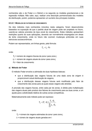 Manual de Estudos de Tráfego 218
MT/DNIT/DPP/IPR
conhecidos são o de Fratar e o Detroit e na segunda os modelos gravitacionais e de
regressão múltipla. Não cabe, aqui, realizar uma descrição pormenorizada dos modelos
de distribuição, porém, podemos apresentar um sumário dos principais modelos.
8.5.2.1 MODELOS DE FATORES DE CRESCIMENTO
Os dois métodos mais conhecidos incluídos nesta categoria, foram desenvolvidos
baseados na suposição de que o padrão atual de viagem pode ser projetado no futuro,
usando-se valores previstos da taxa zonal de crescimento. Estes métodos apresentam
restrições quanto às suas aplicações, devendo ser normalmente empregados em áreas
de lento crescimento, onde no futuro não ocorram mudanças profundas em suas
estruturas socioeconômicas.
Podem ser representados, em linhas gerais, pela fórmula:
FctT ijij ⋅=
onde:
Tij = número de viagens futuras da zona i para zona j
tij = número de viagens atuais da zona i para zona j
Fc = fator de crescimento
a) Método de Fratar
O método Fratar envolve a admissão de duas hipóteses básicas:
• que a distribuição das viagens futuras de uma dada zona de origem é
proporcional à atual distribuição de viagens;
• que a distribuição dessas viagens futuras será modificada pelo fator de
crescimento das zonas para as quais essas viagens são atraídas.
A previsão das viagens futuras, entre cada par de zonas, é obtida pela multiplicação
das viagens atuais pelo produto dos fatores de crescimento para as duas zonas, e um
ajuste para a atratividade relativa de outras zonas competitivas.
Matematicamente este método pode ser expresso:
( )
∑=
⋅
⋅
⋅= n
x
xix
jij
iiij
Gt
GT
GTT
1
onde:
Tij = número de viagens estimadas da zona i para zona j
ti = número de viagens atuais geradas em i
 