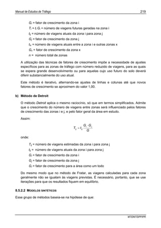 Manual de Estudos de Tráfego 219
MT/DNIT/DPP/IPR
Gi = fator de crescimento da zona i
Ti = ti Gi = número de viagens futuras geradas na zona i
tij = número de viagens atuais da zona i para zona j
Gj = fator de crescimento da zona j
tix = número de viagens atuais entre a zona i e outras zonas x
Gx = fator de crescimento da zona x
n = número total de zonas
A utilização das técnicas de fatores de crescimento impõe a necessidade de ajustes
específicos para as zonas de tráfego com número reduzido de viagens, para as quais
se espera grande desenvolvimento ou para aquelas cujo uso futuro do solo deverá
diferir substancialmente do uso atual.
Este método é iterativo, alternando-se ajustes de linhas e colunas até que novos
fatores de crescimento se aproximem do valor 1,00.
b) Método de Detroit
O método Detroit aplica o mesmo raciocínio, só que em termos simplificados. Admite
que o crescimento do número de viagens entre zonas será influenciado pelos fatores
de crescimento das zonas i e j, e pelo fator geral da área em estudo.
Assim:
G
GG
tT
ji
ijij
⋅
=
onde:
Tij = número de viagens estimadas da zona i para zona j
tij = número de viagens atuais da zona i para zona j
Gi = fator de crescimento da zona i
Gj = fator de crescimento da zona j
Gi = fator de crescimento para a área como um todo
Do mesmo modo que no método de Fratar, as viagens calculadas para cada zona
geralmente não se igualam às viagens previstas. É necessário, portanto, que se use
iterações para que os resultados fiquem em equilíbrio.
8.5.2.2 MODELOS SINTÉTICOS
Esse grupo de métodos baseia-se na hipótese de que:
 