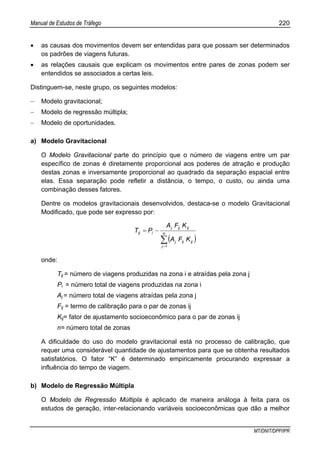 Manual de Estudos de Tráfego 220
MT/DNIT/DPP/IPR
• as causas dos movimentos devem ser entendidas para que possam ser determinados
os padrões de viagens futuras.
• as relações causais que explicam os movimentos entre pares de zonas podem ser
entendidos se associados a certas leis.
Distinguem-se, neste grupo, os seguintes modelos:
− Modelo gravitacional;
− Modelo de regressão múltipla;
− Modelo de oportunidades.
a) Modelo Gravitacional
O Modelo Gravitacional parte do princípio que o número de viagens entre um par
específico de zonas é diretamente proporcional aos poderes de atração e produção
destas zonas e inversamente proporcional ao quadrado da separação espacial entre
elas. Essa separação pode refletir a distância, o tempo, o custo, ou ainda uma
combinação desses fatores.
Dentre os modelos gravitacionais desenvolvidos, destaca-se o modelo Gravitacional
Modificado, que pode ser expresso por:
( )∑=
−= n
j
ijijj
ijijj
iij
KFA
KFA
PT
1
onde:
Tij = número de viagens produzidas na zona i e atraídas pela zona j
Pi = número total de viagens produzidas na zona i
Aj = número total de viagens atraídas pela zona j
Fij = termo de calibração para o par de zonas ij
Kij= fator de ajustamento socioeconômico para o par de zonas ij
n= número total de zonas
A dificuldade do uso do modelo gravitacional está no processo de calibração, que
requer uma considerável quantidade de ajustamentos para que se obtenha resultados
satisfatórios. O fator “K” é determinado empiricamente procurando expressar a
influência do tempo de viagem.
b) Modelo de Regressão Múltipla
O Modelo de Regressão Múltipla é aplicado de maneira análoga à feita para os
estudos de geração, inter-relacionando variáveis socioeconômicas que dão a melhor
 