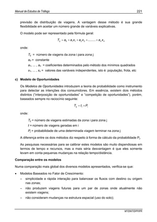 Manual de Estudos de Tráfego 221
MT/DNIT/DPP/IPR
previsão de distribuição de viagens. A vantagem desse método é sua grande
flexibilidade em aceitar um número grande de variáveis explicativas.
O modelo pode ser representado pela fórmula geral:
nnij xa.........xaxaaT ++++= 22110
onde:
Tij = número de viagens da zona i para zona j
a0 = constante
a1, ... , an = coeficientes determinados pelo método dos mínimos quadrados
x1, ... , xn = valores das variáveis independentes, isto é: população, frota, etc
c) Modelo de Oportunidades
Os Modelos de Oportunidades introduzem a teoria de probabilidade como instrumento
para detectar as intenções dos consumidores. Em essência, existem dois métodos
distintos (“interposição de oportunidades” e “competição de oportunidades”), porém,
baseados sempre no raciocínio seguinte:
iiij PtT ×=
onde:
Tij = número de viagens estimadas da zona i para zona j
t = número de viagens geradas em i
Pj = probabilidade de uma determinada viagem terminar na zona j
A diferença entre os dois métodos diz respeito à forma de cálculo da probabilidade Pj.
As pesquisas necessárias para se calibrar estes modelos são muito dispendiosas em
termos de tempo e recursos, mas a mais séria desvantagem é que eles somente
levam em conta pequenas mudanças na relação tempo/distância.
Comparação entre os modelos
Numa comparação mais global dos diversos modelos apresentados, verifica-se que:
• Modelos Baseados no Fator de Crescimento:
– simplicidade e rápida interação para balancear os fluxos com destino ou origem
nas zonas;
– não produzem viagens futuras para um par de zonas onde atualmente não
existem viagens;
– não consideram mudanças na estrutura espacial (uso do solo);
 