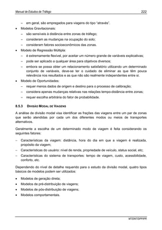 Manual de Estudos de Tráfego 222
MT/DNIT/DPP/IPR
– em geral, são empregados para viagens do tipo “através”.
• Modelos Gravitacionais:
– são sensíveis à distância entre zonas de tráfego;
– consideram as mudanças na ocupação do solo;
– consideram fatores socioeconômicos das zonas.
• Modelo de Regressão Múltipla:
– é extremamente flexível, por aceitar um número grande de variáveis explicativas;
– pode ser aplicado a qualquer área para objetivos diversos;
– embora se possa obter um relacionamento satisfatório utilizando um determinado
conjunto de variáveis, deve-se ter o cuidado de eliminar as que têm pouca
relevância nos resultados e as que não são realmente independentes entre si.
• Modelo de Oportunidades:
– requer menos dados de origem e destino para o processo de calibração;
– considera apenas mudanças relativas nas relações tempo-distância entre zonas;
– requer escolha arbitrária do fator de probabilidade.
8.5.3 DIVISÃO MODAL DE VIAGENS
A análise de divisão modal visa identificar as frações das viagens entre um par de zonas
que serão atendidas por cada um dos diferentes modos ou meios de transportes
alternativos.
Geralmente a escolha de um determinado modo de viagem é feita considerando os
seguintes fatores:
− Características da viagem: distância, hora do dia em que a viagem é realizada,
propósito da viagem;
− Características do usuário: nível de renda, propriedade de veículo, status social, etc;
− Características do sistema de transportes: tempo de viagem, custo, acessibilidade,
conforto, etc.
Dependendo do nível de detalhe requerido para o estudo da divisão modal, quatro tipos
básicos de modelos podem ser utilizados:
• Modelos de geração direta;
• Modelos de pré-distribuição de viagens;
• Modelos de pós-distribuição de viagens;
• Modelos comportamentais.
 
