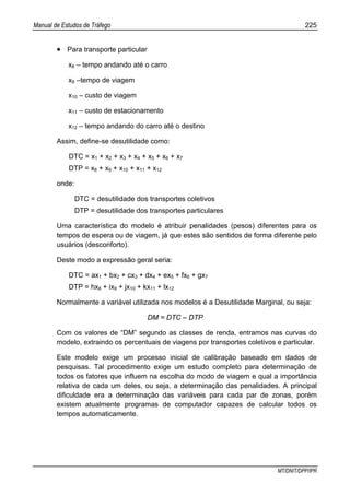 Manual de Estudos de Tráfego 225
MT/DNIT/DPP/IPR
• Para transporte particular
x8 – tempo andando até o carro
x9 –tempo de viagem
x10 – custo de viagem
x11 – custo de estacionamento
x12 – tempo andando do carro até o destino
Assim, define-se desutilidade como:
DTC = x1 + x2 + x3 + x4 + x5 + x6 + x7
DTP = x8 + x9 + x10 + x11 + x12
onde:
DTC = desutilidade dos transportes coletivos
DTP = desutilidade dos transportes particulares
Uma característica do modelo é atribuir penalidades (pesos) diferentes para os
tempos de espera ou de viagem, já que estes são sentidos de forma diferente pelo
usuários (desconforto).
Deste modo a expressão geral seria:
DTC = ax1 + bx2 + cx3 + dx4 + ex5 + fx6 + gx7
DTP = hx8 + ix9 + jx10 + kx11 + lx12
Normalmente a variável utilizada nos modelos é a Desutilidade Marginal, ou seja:
DM = DTC – DTP
Com os valores de “DM” segundo as classes de renda, entramos nas curvas do
modelo, extraindo os percentuais de viagens por transportes coletivos e particular.
Este modelo exige um processo inicial de calibração baseado em dados de
pesquisas. Tal procedimento exige um estudo completo para determinação de
todos os fatores que influem na escolha do modo de viagem e qual a importância
relativa de cada um deles, ou seja, a determinação das penalidades. A principal
dificuldade era a determinação das variáveis para cada par de zonas, porém
existem atualmente programas de computador capazes de calcular todos os
tempos automaticamente.
 