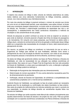 Manual de Estudos de Tráfego 19
MT/DNIT/DPP/IPR
1 INTRODUÇÃO
O objetivo dos estudos de tráfego é obter, através de métodos sistemáticos de coleta,
dados relativos aos cinco elementos fundamentais do tráfego (motorista, pedestre,
veículo, via e meio ambiente) e seu interrelacionamento.
Por meio dos estudos de tráfego é possível conhecer o número de veículos que circula
por uma via em um determinado período, suas velocidades, suas ações mútuas, os locais
onde seus condutores desejam estacioná-los, os locais onde se concentram os acidentes
de trânsito, etc. Permitem a determinação quantitativa da capacidade das vias e, em
conseqüência, o estabelecimento dos meios construtivos necessários à melhoria da
circulação ou das características de seu projeto.
Através de pesquisas se podem conhecer as zonas de onde se originam os veículos e
para onde se destinam, tornando possível a fixação das linhas de desejo de passageiros
e de mercadorias. Em conjunto com essas pesquisas, que fornecem os dados sobre o
tráfego atual, e através do conhecimento da forma de geração e distribuição desse tráfego
obtém-se o prognóstico das necessidades de circulação no futuro, dado essencial para o
planejamento da rede.
Em resumo, os estudos de tráfego se constituem no instrumento de que se serve a
Engenharia de Tráfego para atender às suas finalidades, definidas como sendo o
planejamento de vias e da circulação do trânsito nas mesmas, com vistas ao seu emprego
para transportar pessoas e mercadorias de forma eficiente, econômica e segura.
Os dados de tráfego são geralmente obtidos nas fases de Planos Diretores e Estudos de
Viabilidade, em vista da necessidade de sua utilização nas análises econômicas ali
desenvolvidas. Nos casos em que o Projeto Final de Engenharia não tiver sido precedido
do Estudo de Viabilidade e o prazo para sua elaboração for curto, a obtenção e aplicação
dos dados de tráfego poderá se restringir a:
• Elaboração de fluxogramas das interseções para seu dimensionamento;
• Determinação do número equivalente “N” e/ou outros elementos necessários para fins
de dimensionamento do pavimento;
• Verificação, através de Estudos de Capacidade, da suficiência e compatibilidade das
características projetadas com o nível de serviço estabelecido.
Existindo Estudo de Viabilidade, sua aplicação na fase de projeto poderá ser necessária
apenas para fins de atualização ou confirmação dos dados levantados na fase anterior.
Nos casos de projetos de melhoramentos de rodovias existentes que visem o aumento de
sua capacidade, os estudos de tráfego deverão ser semelhantes àqueles feitos nos
Estudos de Viabilidade.
Os estudos de tráfego que serão expostos neste Manual são voltados principalmente para
aqueles desenvolvidos nas fases de estudos e de projeto de vias rurais. Pela sua grande
conotação com os aspectos econômicos considerados nos Planos Diretores e Estudos de
 