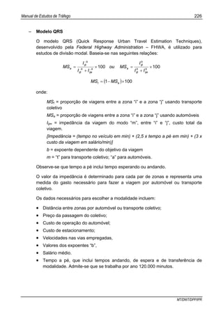 Manual de Estudos de Tráfego 226
MT/DNIT/DPP/IPR
– Modelo QRS
O modelo QRS (Quick Response Urban Travel Estimation Techniques),
desenvolvido pela Federal Highway Administration – FHWA, é utilizado para
estudos de divisão modal. Baseia-se nas seguintes relações:
100100 ×
+
=×
+
= −−
−
b
ija
b
ijt
b
ijt
ab
ija
b
ijt
b
ijt
a
II
I
MSou
II
I
MS
( ) 1001 ×−= at MSMS
onde:
MSt = proporção de viagens entre a zona “i” e a zona “j” usando transporte
coletivo
MSa = proporção de viagens entre a zona “i” e a zona “j” usando automóveis
Iijm = impedância da viagem do modo “m”, entre “i” e “j”, custo total da
viagem.
[Impedância = (tempo no veículo em min) + (2,5 x tempo a pé em min) + (3 x
custo da viagem em salário/min)]
b = expoente dependente do objetivo da viagem
m = “t” para transporte coletivo; “a” para automóveis.
Observe-se que tempo a pé inclui tempo esperando ou andando.
O valor da impedância é determinado para cada par de zonas e representa uma
medida do gasto necessário para fazer a viagem por automóvel ou transporte
coletivo.
Os dados necessários para escolher a modalidade incluem:
• Distância entre zonas por automóvel ou transporte coletivo;
• Preço da passagem do coletivo;
• Custo de operação do automóvel;
• Custo de estacionamento;
• Velocidades nas vias empregadas,
• Valores dos expoentes “b”,
• Salário médio.
• Tempo a pé, que inclui tempos andando, de espera e de transferência de
modalidade. Admite-se que se trabalha por ano 120.000 minutos.
 