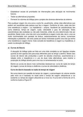 Manual de Estudos de Tráfego 229
MT/DNIT/DPP/IPR
− Estabelecer escala de prioridades de intervenções pela alocação de movimentos
futuros;
− Testar as alternativas propostas;
− Fornecer os volumes de tráfego para o projeto dos diversos elementos do sistema.
Para qualquer viagem de uma zona a outra há, usualmente, várias rotas alternativas que
podem ser escolhidas pela pessoa que faz a viagem. Conforme já visto, cada rota tem
uma resistência à viagem – ou impedância – própria, resultante de características tais
como distância, tempo de viagem, custo, velocidade e grau de saturação. Estas
características são avaliadas ou não pelo motorista, antes de uma determinada rota ser
escolhida. Deste modo, uma rota com uma resistência à viagem muito alta, isto é, uma via
muito movimentada com paradas de ônibus, estacionamentos de carros, numerosas
interseções e pedestres, não será usada por tantos motoristas quanto uma rota que tenha
uma resistência à viagem menor. Este conceito de resistência à viagem ou impedância, é
usado na alocação de tráfego.
a) Curvas de Desvio
A alocação do tráfego pode ser feita em uma rede completa ou em ligações simples
quando se tem apenas dois percursos diferentes para se atingir o destino. Neste caso
curvas de desvio são produzidas a partir de estudos empíricos, examinando-se a
relação entre a impedância e o uso de duas rotas alternativas, para mostrar a
proporção do tráfego atraído para uma via e a remanescente na outra.
Dentre as curvas de desvio mais conhecidas destacam-se: curva de razão de tempo
de viagem, curvas de tempo e distância e curvas de velocidade e distância.
Curva de desvio baseada na razão do tempo de viagem
Na curva desvio por questão do tempo de viagem, a percentagem do volume atraído
pela nova via é baseada na razão entre o tempo de viagem utilizando-se a via
existente e o tempo de viagem utilizando-se a nova via. A curva tem a forma de um S,
conforme ilustra a Figura 57.
 