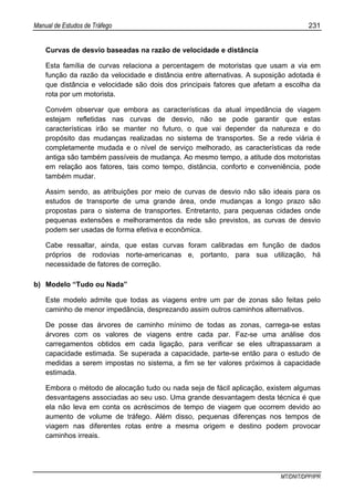Manual de Estudos de Tráfego 231
MT/DNIT/DPP/IPR
Curvas de desvio baseadas na razão de velocidade e distância
Esta família de curvas relaciona a percentagem de motoristas que usam a via em
função da razão da velocidade e distância entre alternativas. A suposição adotada é
que distância e velocidade são dois dos principais fatores que afetam a escolha da
rota por um motorista.
Convém observar que embora as características da atual impedância de viagem
estejam refletidas nas curvas de desvio, não se pode garantir que estas
características irão se manter no futuro, o que vai depender da natureza e do
propósito das mudanças realizadas no sistema de transportes. Se a rede viária é
completamente mudada e o nível de serviço melhorado, as características da rede
antiga são também passíveis de mudança. Ao mesmo tempo, a atitude dos motoristas
em relação aos fatores, tais como tempo, distância, conforto e conveniência, pode
também mudar.
Assim sendo, as atribuições por meio de curvas de desvio não são ideais para os
estudos de transporte de uma grande área, onde mudanças a longo prazo são
propostas para o sistema de transportes. Entretanto, para pequenas cidades onde
pequenas extensões e melhoramentos da rede são previstos, as curvas de desvio
podem ser usadas de forma efetiva e econômica.
Cabe ressaltar, ainda, que estas curvas foram calibradas em função de dados
próprios de rodovias norte-americanas e, portanto, para sua utilização, há
necessidade de fatores de correção.
b) Modelo “Tudo ou Nada”
Este modelo admite que todas as viagens entre um par de zonas são feitas pelo
caminho de menor impedância, desprezando assim outros caminhos alternativos.
De posse das árvores de caminho mínimo de todas as zonas, carrega-se estas
árvores com os valores de viagens entre cada par. Faz-se uma análise dos
carregamentos obtidos em cada ligação, para verificar se eles ultrapassaram a
capacidade estimada. Se superada a capacidade, parte-se então para o estudo de
medidas a serem impostas no sistema, a fim se ter valores próximos à capacidade
estimada.
Embora o método de alocação tudo ou nada seja de fácil aplicação, existem algumas
desvantagens associadas ao seu uso. Uma grande desvantagem desta técnica é que
ela não leva em conta os acréscimos de tempo de viagem que ocorrem devido ao
aumento de volume de tráfego. Além disso, pequenas diferenças nos tempos de
viagem nas diferentes rotas entre a mesma origem e destino podem provocar
caminhos irreais.
 