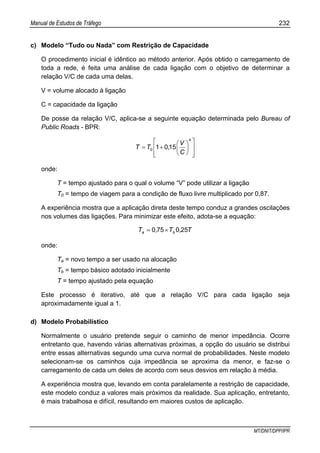 Manual de Estudos de Tráfego 232
MT/DNIT/DPP/IPR
c) Modelo “Tudo ou Nada” com Restrição de Capacidade
O procedimento inicial é idêntico ao método anterior. Após obtido o carregamento de
toda a rede, é feita uma análise de cada ligação com o objetivo de determinar a
relação V/C de cada uma delas.
V = volume alocado à ligação
C = capacidade da ligação
De posse da relação V/C, aplica-se a seguinte equação determinada pelo Bureau of
Public Roads - BPR:
⎥
⎥
⎦
⎤
⎢
⎢
⎣
⎡
⎟
⎠
⎞
⎜
⎝
⎛
+=
4
0 1501
C
V
,TT
onde:
T = tempo ajustado para o qual o volume “V” pode utilizar a ligação
T0 = tempo de viagem para a condição de fluxo livre multiplicado por 0,87.
A experiência mostra que a aplicação direta deste tempo conduz a grandes oscilações
nos volumes das ligações. Para minimizar este efeito, adota-se a equação:
T,T,T ba 250750 ×=
onde:
Ta = novo tempo a ser usado na alocação
Tb = tempo básico adotado inicialmente
T = tempo ajustado pela equação
Este processo é iterativo, até que a relação V/C para cada ligação seja
aproximadamente igual a 1.
d) Modelo Probabilístico
Normalmente o usuário pretende seguir o caminho de menor impedância. Ocorre
entretanto que, havendo várias alternativas próximas, a opção do usuário se distribui
entre essas alternativas segundo uma curva normal de probabilidades. Neste modelo
selecionam-se os caminhos cuja impedância se aproxima da menor, e faz-se o
carregamento de cada um deles de acordo com seus desvios em relação à média.
A experiência mostra que, levando em conta paralelamente a restrição de capacidade,
este modelo conduz a valores mais próximos da realidade. Sua aplicação, entretanto,
é mais trabalhosa e difícil, resultando em maiores custos de aplicação.
 