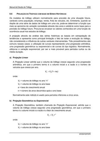 Manual de Estudos de Tráfego 233
MT/DNIT/DPP/IPR
8.6 PROJEÇÃO DO TRÁFEGO COM BASE EM SÉRIES HISTÓRICAS
Os modelos de tráfego utilizam normalmente para previsão de uma situação futura,
variáveis como população, emprego, renda, frota de veículos, etc. Entretanto, quando se
dispõe de uma série de dados de tráfego em uma via, pode-se determinar a função que
mais se aproxima da variação constatada através dos anos e adotá-la como base para a
previsão do tráfego futuro. Procura-se encaixar os valores conhecidos em uma função de
ocorrência usual nos estudos de tráfego.
A projeção através da análise das séries históricas se baseia em extrapolação de
tendências e apresenta como principal limitação o fato de isolar a evolução do tráfego,
não considerando a influência de outras variáveis intervenientes. Três procedimentos são
comuns nesses casos: a utilização de curvas representando uma progressão aritmética,
uma progressão geométrica ou exponencial e de curvas do tipo logístico. Normalmente,
utiliza-se a variação exponencial, por ser a mais provável para períodos curtos ou de
média duração.
a) Projeção Linear
A Projeção Linear admite que o volume de tráfego cresce segundo uma progressão
aritmética, em que o primeiro termo é o volume inicial e a razão é o número de
veículos que cresce por ano.
)na(VVn += 10
onde:
Vn = volume de tráfego no ano “n”
Vo = volume de tráfego no ano base
a = taxa de crescimento anual
n = número de anos decorridos após o ano base
Normalmente este método é usado para períodos inferiores a cinco anos.
b) Projeção Geométrica ou Exponencial
A Projeção Geométrica, também chamada de Projeção Exponencial, admite que o
volume de tráfego cresce segundo uma progressão geométrica, em que o primeiro
termo é o volume inicial e a razão é o fator de crescimento anual.
n
n rVV 0=
onde:
Vn = volume de tráfego no ano “n”
Vo = volume de tráfego no ano base
 