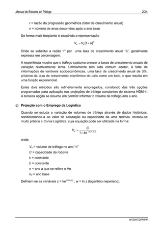 Manual de Estudos de Tráfego 234
MT/DNIT/DPP/IPR
r = razão da progressão geométrica (fator de crescimento anual)
n = número de anos decorridos após o ano base
De forma mais freqüente é escolhida a representação
( )n
n aVV += 10
Onde se substitui a razão “r” por uma taxa de crescimento anual “a”, geralmente
expressa em percentagem.
A experiência mostra que o tráfego costuma crescer a taxas de crescimento anuais de
variação relativamente lenta. Ultimamente tem sido comum adotar, à falta de
informações de variáveis socioeconômicas, uma taxa de crescimento anual de 3%,
próxima da taxa de crescimento econômico do país como um todo, o que resulta em
uma função exponencial.
Estes dois métodos são rotineiramente empregados, constando das três opções
programadas para aplicação nas projeções de tráfego constantes do sistema HDM-4.
A terceira opção se resume em permitir informar o volume de tráfego ano a ano.
c) Projeção com o Emprego da Logística
Quando se estuda a variação de volumes de tráfego através de dados históricos,
condicionando-a ao valor de saturação ou capacidade da uma rodovia, revelou-se
muito prática a Curva Logística, cuja equação pode ser utilizada na forma:
( )0
1 nnbn
ke
C
V −−
+
=
onde:
Vn = volume de tráfego no ano “n”
C = capacidade da rodovia
k = constante
b = constante
n = ano a que se refere o Vn
n0 = ano base
Definem-se as variáveis z = ke-b(n-n0)
, w = ln z (logaritmo neperiano).
 