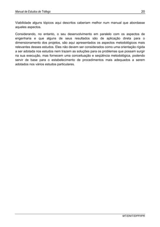 Manual de Estudos de Tráfego 20
MT/DNIT/DPP/IPR
Viabilidade alguns tópicos aqui descritos caberiam melhor num manual que abordasse
aqueles aspectos.
Considerando, no entanto, o seu desenvolvimento em paralelo com os aspectos de
engenharia e que alguns de seus resultados são de aplicação direta para o
dimensionamento dos projetos, são aqui apresentados os aspectos metodológicos mais
relevantes desses estudos. Eles não devem ser considerados como uma orientação rígida
a ser adotada nos estudos nem trazem as soluções para os problemas que possam surgir
na sua execução, mas fornecem uma conceituação e seqüência metodológica, podendo
servir de base para o estabelecimento de procedimentos mais adequados a serem
adotados nos vários estudos particulares.
 