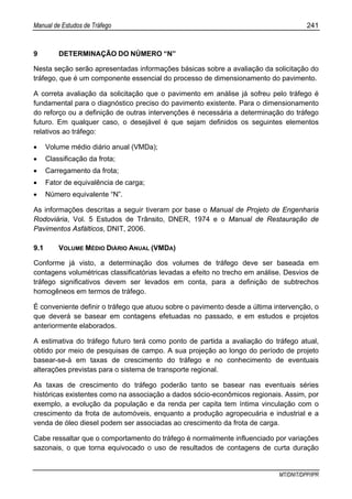 Manual de Estudos de Tráfego 241
MT/DNIT/DPP/IPR
9 DETERMINAÇÃO DO NÚMERO “N”
Nesta seção serão apresentadas informações básicas sobre a avaliação da solicitação do
tráfego, que é um componente essencial do processo de dimensionamento do pavimento.
A correta avaliação da solicitação que o pavimento em análise já sofreu pelo tráfego é
fundamental para o diagnóstico preciso do pavimento existente. Para o dimensionamento
do reforço ou a definição de outras intervenções é necessária a determinação do tráfego
futuro. Em qualquer caso, o desejável é que sejam definidos os seguintes elementos
relativos ao tráfego:
• Volume médio diário anual (VMDa);
• Classificação da frota;
• Carregamento da frota;
• Fator de equivalência de carga;
• Número equivalente “N”.
As informações descritas a seguir tiveram por base o Manual de Projeto de Engenharia
Rodoviária, Vol. 5 Estudos de Trânsito, DNER, 1974 e o Manual de Restauração de
Pavimentos Asfálticos, DNIT, 2006.
9.1 VOLUME MÉDIO DIÁRIO ANUAL (VMDA)
Conforme já visto, a determinação dos volumes de tráfego deve ser baseada em
contagens volumétricas classificatórias levadas a efeito no trecho em análise. Desvios de
tráfego significativos devem ser levados em conta, para a definição de subtrechos
homogêneos em termos de tráfego.
É conveniente definir o tráfego que atuou sobre o pavimento desde a última intervenção, o
que deverá se basear em contagens efetuadas no passado, e em estudos e projetos
anteriormente elaborados.
A estimativa do tráfego futuro terá como ponto de partida a avaliação do tráfego atual,
obtido por meio de pesquisas de campo. A sua projeção ao longo do período de projeto
basear-se-á em taxas de crescimento do tráfego e no conhecimento de eventuais
alterações previstas para o sistema de transporte regional.
As taxas de crescimento do tráfego poderão tanto se basear nas eventuais séries
históricas existentes como na associação a dados sócio-econômicos regionais. Assim, por
exemplo, a evolução da população e da renda per capita tem íntima vinculação com o
crescimento da frota de automóveis, enquanto a produção agropecuária e industrial e a
venda de óleo diesel podem ser associadas ao crescimento da frota de carga.
Cabe ressaltar que o comportamento do tráfego é normalmente influenciado por variações
sazonais, o que torna equivocado o uso de resultados de contagens de curta duração
 