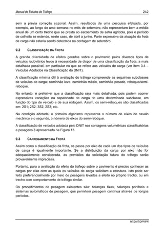 Manual de Estudos de Tráfego 242
MT/DNIT/DPP/IPR
sem a prévia correção sazonal. Assim, resultados de uma pesquisa efetuada, por
exemplo, ao longo de uma semana no mês de setembro, não representam bem a média
anual de um certo trecho que se presta ao escoamento de safra agrícola, pois o período
de colheita se estende, neste caso, de abril a junho. Parte expressiva da atuação da frota
de carga não estaria sendo detectada na contagem de setembro.
9.2 CLASSIFICAÇÃO DA FROTA
A grande diversidade de efeitos gerados sobre o pavimento pelos diversos tipos de
veículos rodoviários levou à necessidade de dispor de uma classificação da frota, a mais
detalhada possível, em particular no que se refere aos veículos de carga (ver item 3.4 –
Veículos Adotados na Classificação do DNIT).
A classificação mínima útil à avaliação do tráfego compreende as seguintes subclasses
de veículos de carga: caminhão leve, caminhão médio, caminhão pesado, reboque/semi-
reboque.
No entanto, é preferível que a classificação seja mais detalhada, pois podem ocorrer
expressivas variações na capacidade de carga de uma determinada subclasse, em
função do tipo de veículo e de sua rodagem. Assim, os semi-reboques são classificados
em: 2S1; 2S2; 3S2, 2S3; etc.
Na condição adotada, o primeiro algarismo representa o número de eixos do cavalo
mecânico e o segundo, o número de eixos do semi-reboque.
A classificação de veículos adotada pelo DNIT nas contagens volumétricas classificatórias
e pesagens é apresentada na Figura 13.
9.3 CARREGAMENTO DA FROTA
Assim como a classificação da frota, os pesos por eixo de cada um dos tipos de veículos
de carga é igualmente importante. Se a distribuição da carga por eixo não for
adequadamente considerada, as previsões da solicitação futura do tráfego serão
provavelmente imprecisas.
Portanto, para a avaliação do efeito do tráfego sobre o pavimento é preciso conhecer as
cargas por eixo com as quais os veículos de carga solicitam a estrutura. Isto pode ser
feito preferencialmente por meio de pesagens levadas a efeito no próprio trecho, ou em
trecho com comportamento de tráfego similar.
Os procedimentos de pesagem existentes são: balanças fixas, balanças portáteis e
sistemas automáticos de pesagem, que permitem pesagem contínua através de longos
períodos.
 