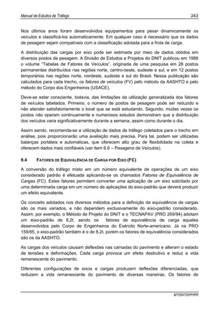 Manual de Estudos de Tráfego 243
MT/DNIT/DPP/IPR
Nos últimos anos foram desenvolvidos equipamentos para pesar dinamicamente os
veículos e classificá-los automaticamente. Em qualquer caso é necessário que os dados
de pesagem sejam compatíveis com a classificação adotada para a frota de carga.
A distribuição das cargas por eixo pode ser estimada por meio de dados obtidos em
diversos postos de pesagem. A Divisão de Estudos e Projetos do DNIT publicou em 1988
o volume “Tabelas de Fatores de Veículos”, originada de uma pesquisa em 28 postos
permanentes distribuídos nas regiões norte, centro-oeste, sudeste e sul, e em 12 postos
temporários nas regiões norte, nordeste, sudeste e sul do Brasil. Nessa publicação são
calculados para cada trecho, os fatores de veículos (FV) pelo método da AASHTO e pelo
método do Corpo dos Engenheiros (USACE).
Deve-se estar consciente, todavia, das limitações da utilização generalizada dos fatores
de veículos tabelados. Primeiro, o número de postos de pesagem pode ser reduzido e
não atender satisfatoriamente o local que se está estudando. Segundo, muitas vezes os
postos não operam continuamente e numerosos estudos demonstram que a distribuição
dos veículos varia significativamente durante a semana, assim como durante o dia.
Assim sendo, recomenda-se a utilização de dados de tráfego coletados para o trecho em
análise, pois proporcionarão uma avaliação mais precisa. Para tal, podem ser utilizadas
balanças portáteis e automáticas, que oferecem alto grau de flexibilidade na coleta e
oferecem dados mais confiáveis (ver item 6.6 – Pesagens de Veículos).
9.4 FATORES DE EQUIVALÊNCIA DE CARGA POR EIXO (FC)
A conversão do tráfego misto em um número equivalente de operações de um eixo
considerado padrão é efetuada aplicando-se os chamados Fatores de Equivalência de
Cargas (FC). Estes fatores permitem converter uma aplicação de um eixo solicitado por
uma determinada carga em um número de aplicações do eixo-padrão que deverá produzir
um efeito equivalente.
Os conceito adotados nos diversos métodos para a definição da equivalência de cargas
são os mais variados, e não dependem exclusivamente do eixo-padrão considerado.
Assim, por exemplo, o Método de Projeto do DNIT e o TECNAPAV (PRO 269/94) adotam
um eixo-padrão de 8,2t, sendo os fatores de equivalência de carga aqueles
desenvolvidos pelo Corpo de Engenheiros do Exército Norte-americano. Já na PRO
159/85, o eixo-padrão também é o de 8,2t, porém os fatores de equivalência considerados
são os da AASHTO.
As cargas dos veículos causam deflexões nas camadas do pavimento e alteram o estado
de tensões e deformações. Cada carga provoca um efeito destrutivo e reduz a vida
remanescente do pavimento.
Diferentes configurações de eixos e cargas produzem deflexões diferenciadas, que
reduzem a vida remanescente do pavimento de diversas maneiras. Os fatores de
 