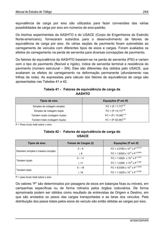 Manual de Estudos de Tráfego 244
MT/DNIT/DPP/IPR
equivalência de carga por eixo são utilizados para fazer conversões das várias
possibilidades de carga por eixo em números de eixo-padrão.
Os trechos experimentais da AASHTO e do USACE (Corpo de Engenheiros do Exército
Norte-americano), forneceram subsídios para o desenvolvimento de fatores de
equivalência de carga por eixo. As várias seções de pavimento foram submetidas ao
carregamento de veículos com diferentes tipos de eixos e cargas. Foram avaliados os
efeitos do carregamento na perda de serventia para diversas concepções de pavimento.
Os fatores de equivalência da AASHTO baseiam-se na perda de serventia (PSI) e variam
com o tipo do pavimento (flexível e rígido), índice de serventia terminal e resistência do
pavimento (número estrutural – SN). Eles são diferentes dos obtidos pelo USACE, que
avaliaram os efeitos do carregamento na deformação permanente (afundamento nas
trilhas de roda). As expressões para cálculo dos fatores de equivalência de carga são
apresentadas nas Tabelas 41 e 42.
Tabela 41 - Fatores de equivalência de carga da
AASHTO
Tipos de eixo Equações (P em tf)
Simples de rodagem simples FC = (P / 7,77)
4,32
Simples de rodagem dupla FC = (P / 8,17)
4,32
Tandem duplo (rodagem dupla) FC = (P / 15,08)
4,14
Tandem triplo (rodagem dupla) FC = (P /22,95)
4,22
P = Peso bruto total sobre o eixo
Tabela 42 - Fatores de equivalência de carga do
USACE
Tipos de eixo Faixas de Cargas (t) Equações (P em tf)
0 – 8 FC = 2,0782 x 10
-4
x P
4,0175
Dianteiro simples e traseiro simples
≥ 8 FC = 1,8320 x 10
-6
x P
6,2542
0 – 11 FC = 1,5920 x 10
-4
x P
3,472
Tandem duplo
≥ 11 FC = 1,5280 x 10
-6
x P
5,484
0 – 18 FC = 8,0359 x 10
-5
x P
3,3549
Tandem triplo
≥ 18 FC = 1,3229 x 10
-7
x P
5,5789
P = peso bruto total sobre o eixo
Os valores “P” são determinados por pesagens de eixos em balanças fixas ou móveis, em
campanhas específicas ou de forma rotineira pelos órgãos rodoviários. De forma
aproximada podem ser obtidos como resultado de entrevistas de Origem e Destino, em
que são anotados os pesos das cargas transportadas e as taras dos veículos. Pela
distribuição dos pesos totais pelos eixos do veículo são então obtidas as cargas por eixo.
 