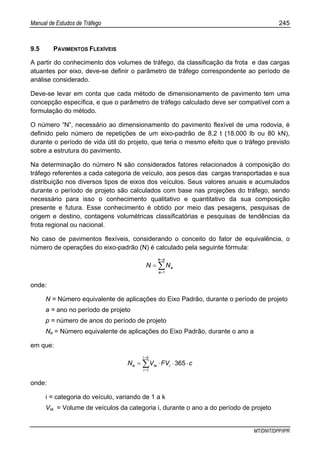 Manual de Estudos de Tráfego 245
MT/DNIT/DPP/IPR
9.5 PAVIMENTOS FLEXÍVEIS
A partir do conhecimento dos volumes de tráfego, da classificação da frota e das cargas
atuantes por eixo, deve-se definir o parâmetro de tráfego correspondente ao período de
análise considerado.
Deve-se levar em conta que cada método de dimensionamento de pavimento tem uma
concepção específica, e que o parâmetro de tráfego calculado deve ser compatível com a
formulação do método.
O número “N”, necessário ao dimensionamento do pavimento flexível de uma rodovia, é
definido pelo número de repetições de um eixo-padrão de 8,2 t (18.000 lb ou 80 kN),
durante o período de vida útil do projeto, que teria o mesmo efeito que o tráfego previsto
sobre a estrutura do pavimento.
Na determinação do número N são considerados fatores relacionados à composição do
tráfego referentes a cada categoria de veículo, aos pesos das cargas transportadas e sua
distribuição nos diversos tipos de eixos dos veículos. Seus valores anuais e acumulados
durante o período de projeto são calculados com base nas projeções do tráfego, sendo
necessário para isso o conhecimento qualitativo e quantitativo da sua composição
presente e futura. Esse conhecimento é obtido por meio das pesagens, pesquisas de
origem e destino, contagens volumétricas classificatórias e pesquisas de tendências da
frota regional ou nacional.
No caso de pavimentos flexíveis, considerando o conceito do fator de equivalência, o
número de operações do eixo-padrão (N) é calculado pela seguinte fórmula:
∑
=
=
=
pa
a
aNN
1
onde:
N = Número equivalente de aplicações do Eixo Padrão, durante o período de projeto
a = ano no período de projeto
p = número de anos do período de projeto
Na = Número equivalente de aplicações do Eixo Padrão, durante o ano a
em que:
cFVVN i
ki
i
iaa ⋅⋅⋅= ∑
=
=
365
1
onde:
i = categoria do veículo, variando de 1 a k
Via = Volume de veículos da categoria i, durante o ano a do período de projeto
 