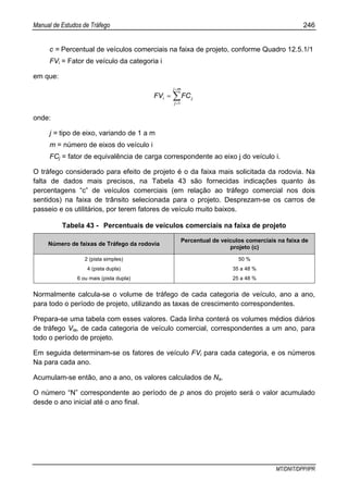 Manual de Estudos de Tráfego 246
MT/DNIT/DPP/IPR
c = Percentual de veículos comerciais na faixa de projeto, conforme Quadro 12.5.1/1
FVi = Fator de veículo da categoria i
em que:
∑
=
=
=
mj
j
ji FCFV
1
onde:
j = tipo de eixo, variando de 1 a m
m = número de eixos do veículo i
FCj = fator de equivalência de carga correspondente ao eixo j do veículo i.
O tráfego considerado para efeito de projeto é o da faixa mais solicitada da rodovia. Na
falta de dados mais precisos, na Tabela 43 são fornecidas indicações quanto às
percentagens “c” de veículos comerciais (em relação ao tráfego comercial nos dois
sentidos) na faixa de trânsito selecionada para o projeto. Desprezam-se os carros de
passeio e os utilitários, por terem fatores de veículo muito baixos.
Tabela 43 - Percentuais de veículos comerciais na faixa de projeto
Número de faixas de Tráfego da rodovia
Percentual de veículos comerciais na faixa de
projeto (c)
2 (pista simples) 50 %
4 (pista dupla) 35 a 48 %
6 ou mais (pista dupla) 25 a 48 %
Normalmente calcula-se o volume de tráfego de cada categoria de veículo, ano a ano,
para todo o período de projeto, utilizando as taxas de crescimento correspondentes.
Prepara-se uma tabela com esses valores. Cada linha conterá os volumes médios diários
de tráfego Via, de cada categoria de veículo comercial, correspondentes a um ano, para
todo o período de projeto.
Em seguida determinam-se os fatores de veículo FVi para cada categoria, e os números
Na para cada ano.
Acumulam-se então, ano a ano, os valores calculados de Na.
O número “N” correspondente ao período de p anos do projeto será o valor acumulado
desde o ano inicial até o ano final.
 