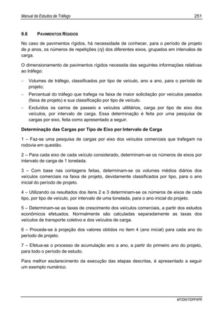 Manual de Estudos de Tráfego 251
MT/DNIT/DPP/IPR
9.6 PAVIMENTOS RÍGIDOS
No caso de pavimentos rígidos, há necessidade de conhecer, para o período de projeto
de p anos, os números de repetições (nj) dos diferentes eixos, grupados em intervalos de
carga.
O dimensionamento de pavimentos rígidos necessita das seguintes informações relativas
ao tráfego:
− Volumes de tráfego, classificados por tipo de veículo, ano a ano, para o período de
projeto;
− Percentual do tráfego que trafega na faixa de maior solicitação por veículos pesados
(faixa de projeto) e sua classificação por tipo de veículo.
− Excluídos os carros de passeio e veículos utilitários, carga por tipo de eixo dos
veículos, por intervalo de carga. Essa determinação é feita por uma pesquisa de
cargas por eixo, feita como apresentado a seguir.
Determinação das Cargas por Tipo de Eixo por Intervalo de Carga
1 – Faz-se uma pesquisa de cargas por eixo dos veículos comerciais que trafegam na
rodovia em questão.
2 – Para cada eixo de cada veículo considerado, determinam-se os números de eixos por
intervalo de carga de 1 tonelada.
3 – Com base nas contagens feitas, determinam-se os volumes médios diários dos
veículos comerciais na faixa de projeto, devidamente classificados por tipo, para o ano
inicial do período de projeto.
4 – Utilizando os resultados dos itens 2 e 3 determinam-se os números de eixos de cada
tipo, por tipo de veículo, por intervalo de uma tonelada, para o ano inicial do projeto.
5 – Determinam-se as taxas de crescimento dos veículos comerciais, a partir dos estudos
econômicos efetuados. Normalmente são calculadas separadamente as taxas dos
veículos de transporte coletivo e dos veículos de carga.
6 – Procede-se à projeção dos valores obtidos no item 4 (ano inicial) para cada ano do
período de projeto.
7 – Efetua-se o processo de acumulação ano a ano, a partir do primeiro ano do projeto,
para todo o período de estudo.
Para melhor esclarecimento da execução das etapas descritas, é apresentado a seguir
um exemplo numérico.
 