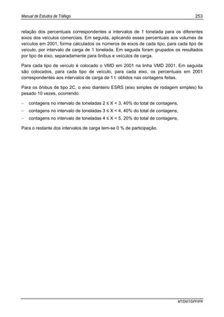 Manual de Estudos de Tráfego 253
MT/DNIT/DPP/IPR
relação dos percentuais correspondentes a intervalos de 1 tonelada para os diferentes
eixos dos veículos comerciais. Em seguida, aplicando esses percentuais aos volumes de
veículos em 2001, forma calculados os números de eixos de cada tipo, para cada tipo de
veículo, por intervalo de carga de 1 tonelada. Em seguida foram grupados os resultados
por tipo de eixo, separadamente para ônibus e veículos de carga.
Para cada tipo de veículo é colocado o VMD em 2001 na linha VMD 2001. Em seguida
são colocados, para cada tipo de veículo, para cada eixo, os percentuais em 2001
correspondentes aos intervalos de carga de 1 t obtidos nas contagens feitas.
Para os ônibus de tipo 2C, o eixo dianteiro ESRS (eixo simples de rodagem simples) foi
pesado 10 vezes, ocorrendo:
− contagens no intervalo de toneladas 2 ≤ X < 3, 40% do total de contagens,
− contagens no intervalo de toneladas 3 ≤ X < 4, 40% do total de contagens,
− contagens no intervalo de toneladas 4 ≤ X < 5, 20% do total de contagens,
Para o restante dos intervalos de carga tem-se 0 % de participação.
 