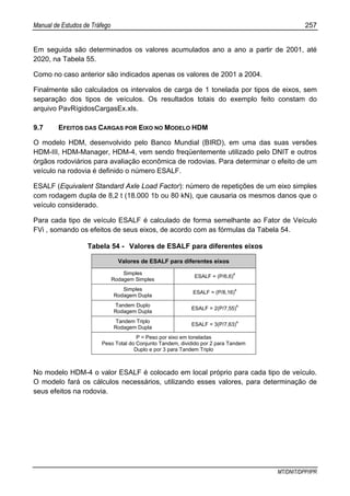 Manual de Estudos de Tráfego 257
MT/DNIT/DPP/IPR
Em seguida são determinados os valores acumulados ano a ano a partir de 2001, até
2020, na Tabela 55.
Como no caso anterior são indicados apenas os valores de 2001 a 2004.
Finalmente são calculados os intervalos de carga de 1 tonelada por tipos de eixos, sem
separação dos tipos de veículos. Os resultados totais do exemplo feito constam do
arquivo PavRígidosCargasEx.xls.
9.7 EFEITOS DAS CARGAS POR EIXO NO MODELO HDM
O modelo HDM, desenvolvido pelo Banco Mundial (BIRD), em uma das suas versões
HDM-III, HDM-Manager, HDM-4, vem sendo freqüentemente utilizado pelo DNIT e outros
órgãos rodoviários para avaliação econômica de rodovias. Para determinar o efeito de um
veículo na rodovia é definido o número ESALF.
ESALF (Equivalent Standard Axle Load Factor): número de repetições de um eixo simples
com rodagem dupla de 8,2 t (18.000 1b ou 80 kN), que causaria os mesmos danos que o
veículo considerado.
Para cada tipo de veículo ESALF é calculado de forma semelhante ao Fator de Veículo
FVi , somando os efeitos de seus eixos, de acordo com as fórmulas da Tabela 54.
Tabela 54 - Valores de ESALF para diferentes eixos
Valores de ESALF para diferentes eixos
Simples
Rodagem Simples
ESALF = (P/6,6)4
Simples
Rodagem Dupla
ESALF = (P/8,16)4
Tandem Duplo
Rodagem Dupla
ESALF = 2(P/7,55)
4
Tandem Triplo
Rodagem Dupla
ESALF = 3(P/7,63)4
P = Peso por eixo em toneladas
Peso Total do Conjunto Tandem, dividido por 2 para Tandem
Duplo e por 3 para Tandem Triplo
No modelo HDM-4 o valor ESALF é colocado em local próprio para cada tipo de veículo.
O modelo fará os cálculos necessários, utilizando esses valores, para determinação de
seus efeitos na rodovia.
 