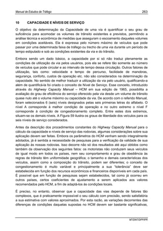 Manual de Estudos de Tráfego 263
MT/DNIT/DPP/IPR
10 CAPACIDADE E NÍVEIS DE SERVIÇO
O objetivo da determinação da Capacidade de uma via é quantificar o seu grau de
suficiência para acomodar os volumes de trânsito existentes e previstos, permitindo a
análise técnica e econômica de medidas que asseguram o escoamento daqueles volumes
em condições aceitáveis. Ela é expressa pelo número máximo de veículos que pode
passar por uma determinada faixa de tráfego ou trecho de uma via durante um período de
tempo estipulado e sob as condições existentes da via e do trânsito.
Embora sendo um dado básico, a capacidade por si só não traduz plenamente as
condições de utilização da via pelos usuários, pois ela se refere tão somente ao número
de veículos que pode circular e ao intervalo de tempo dessa circulação. Outros fatores de
utilização, tais como: velocidade e tempo de percurso, facilidade de manobras,
segurança, conforto, custos de operação etc. não são considerados na determinação da
capacidade. No sentido de melhor traduzir a utilização da via pelo usuário, qualificando-a
além de quantificá-la foi criado o conceito de Nível de Serviço. Esse conceito, introduzido
através do Highway Capacity Manual – HCM em sua edição de 1965, possibilita a
avaliação do grau de eficiência do serviço oferecido pela via desde um volume de trânsito
quase nulo até o volume máximo ou capacidade da via. De acordo com o referido Manual,
foram selecionados 6 (seis) níveis designados pelas seis primeiras letras do alfabeto. O
nível A corresponde à melhor condição de operação e no outro extremo o nível F
corresponde à condição de congestionamento completo. Entre estes dois extremos,
situam-se os demais níveis. A Figura 59 ilustra os graus de liberdade dos veículos para os
seis níveis de serviço considerados.
Antes da descrição dos procedimentos constantes do Highway Capacity Manual para o
cálculo da capacidade e níveis de serviço das rodovias, algumas considerações sobre sua
aplicação devem ser feitas. Embora os parâmetros do HCM venham sendo integralmente
adotados, já é sentida a necessidade de pesquisas para a verificação da validade de sua
aplicação às nossas rodovias. Isso decorre não só dos resultados até aqui obtidos como
também da observação dos seguintes fatos: os motoristas não conduzem seus veículos
de igual modo em todos os países, nem seu comportamento e grau de obediência às
regras de trânsito têm uniformidade geográfica; o tamanho e demais características dos
veículos, assim como a composição do trânsito, podem ser diferentes; o conceito de
congestionamento é muito variável e principalmente a sua “tolerância” deve ser
estabelecida em função dos recursos econômicos e financeiros disponíveis em cada país.
É possível que em função de pesquisas sejam estabelecidos, tal como já ocorreu em
outros países, certos coeficientes de ajustamento a serem aplicados aos valores
recomendados pelo HCM, a fim de adaptá-los às condições locais.
É preciso, no entanto, observar que a capacidade das vias depende de fatores tão
complexos, que é praticamente impossível o seu cálculo com precisão, sendo satisfatória
a sua estimativa com valores aproximados. Por esta razão, as variações decorrentes das
diferenças de condições daquelas supostas no HCM devem ser bastante significativas,
 