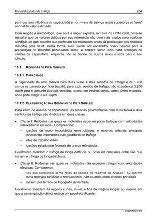 Manual de Estudos de Tráfego 264
MT/DNIT/DPP/IPR
para que sua influência na capacidade e nos níveis de serviço sejam superiores ao “erro”
normal do valor estimado.
Com relação à metodologia, que será a seguir exposta, extraída do HCM 2000, deve-se
ressaltar que os valores obtidos por seu intermédio são bem mais exatos para qualquer
condição do que aqueles que poderiam ser estimados antes da publicação dos referidos
métodos pelo HCM. Desta forma, eles devem ser encarados como básicos para a
preparação de métodos particulares locais, e sempre serão úteis para obtenção de
valores da capacidade, enquanto não se dispõe de outros meios exatos para o seu
cálculo.
10.1 RODOVIAS DE PISTA SIMPLES
10.1.1 CAPACIDADE
A capacidade de uma rodovia com duas faixas e dois sentidos de tráfego é de 1.700
carros de passeio por hora (ucp/h), para cada sentido de tráfego, não excedendo 3.200
ucp/h para o conjunto dos dois sentidos, exceto em trechos curtos, como túneis e pontes,
onde pode atingir 3.400 ucp/h.
10.1.2 CLASSIFICAÇÃO DAS RODOVIAS DE PISTA SIMPLES
Para efeito de análise de capacidade, as rodovias pavimentadas com duas faixas e dois
sentidos de tráfego são divididas em duas classes:
• Classe I: Rodovias nas quais os motoristas esperam poder trafegar com velocidades
relativamente elevadas. Compreende:
– ligações de maior importância entre cidades e rodovias arteriais principais
conectando importantes vias geradoras de tráfego
– rotas de trabalho diário
– ligações estaduais e federais de grande relevância.
Geralmente atendem o tráfego de longa distância ou possuem conexões entre vias que
servem o tráfego de longa distância.
• Classe II: Rodovias nas quais os motoristas não esperam trafegar com velocidades
elevadas. Compreende:
– vias que funcionam como rotas de acesso às rodovias de Classe I ou servem
como rodovias turísticas e recreacionais, não atuando como arteriais principais
– passam por terreno de topografia acidentada.
Geralmente atendem às viagens curtas, inícios e fins de viagens longas ou viagens em
que a contemplação cênica exerce um papel significante.
 