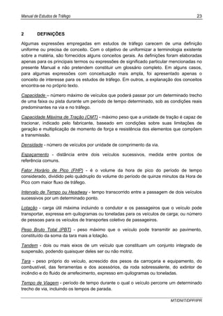 Manual de Estudos de Tráfego 23
MT/DNIT/DPP/IPR
2 DEFINIÇÕES
Algumas expressões empregadas em estudos de tráfego carecem de uma definição
uniforme ou precisa de conceito. Com o objetivo de uniformizar a terminologia existente
sobre a matéria, são fornecidos alguns conceitos gerais. As definições foram elaboradas
apenas para os principais termos ou expressões de significado particular mencionadas no
presente Manual e não pretendem constituir um glossário completo. Em alguns casos,
para algumas expressões com conceituação mais ampla, foi apresentado apenas o
conceito de interesse para os estudos de tráfego. Em outros, a explanação dos conceitos
encontra-se no próprio texto.
Capacidade – número máximo de veículos que poderá passar por um determinado trecho
de uma faixa ou pista durante um período de tempo determinado, sob as condições reais
predominantes na via e no tráfego.
Capacidade Máxima de Tração (CMT) - máximo peso que a unidade de tração é capaz de
tracionar, indicado pelo fabricante, baseado em condições sobre suas limitações de
geração e multiplicação de momento de força e resistência dos elementos que compõem
a transmissão.
Densidade - número de veículos por unidade de comprimento da via.
Espaçamento - distância entre dois veículos sucessivos, medida entre pontos de
referência comuns.
Fator Horário de Pico (FHP) - é o volume da hora de pico do período de tempo
considerado, dividido pelo quádruplo do volume do período de quinze minutos da Hora de
Pico com maior fluxo de tráfego.
Intervalo de Tempo ou Headway - tempo transcorrido entre a passagem de dois veículos
sucessivos por um determinado ponto.
Lotação - carga útil máxima incluindo o condutor e os passageiros que o veículo pode
transportar, expressa em quilogramas ou toneladas para os veículos de carga; ou número
de pessoas para os veículos de transportes coletivo de passageiros.
Peso Bruto Total (PBT) - peso máximo que o veículo pode transmitir ao pavimento,
constituído da soma da tara mais a lotação.
Tandem - dois ou mais eixos de um veículo que constituam um conjunto integrado de
suspensão, podendo quaisquer deles ser ou não motriz.
Tara - peso próprio do veículo, acrescido dos pesos da carroçaria e equipamento, do
combustível, das ferramentas e dos acessórios, da roda sobressalente, do extintor de
incêndio e do fluido de arrefecimento, expresso em quilogramas ou toneladas.
Tempo de Viagem - período de tempo durante o qual o veículo percorre um determinado
trecho de via, incluindo os tempos de parada.
 